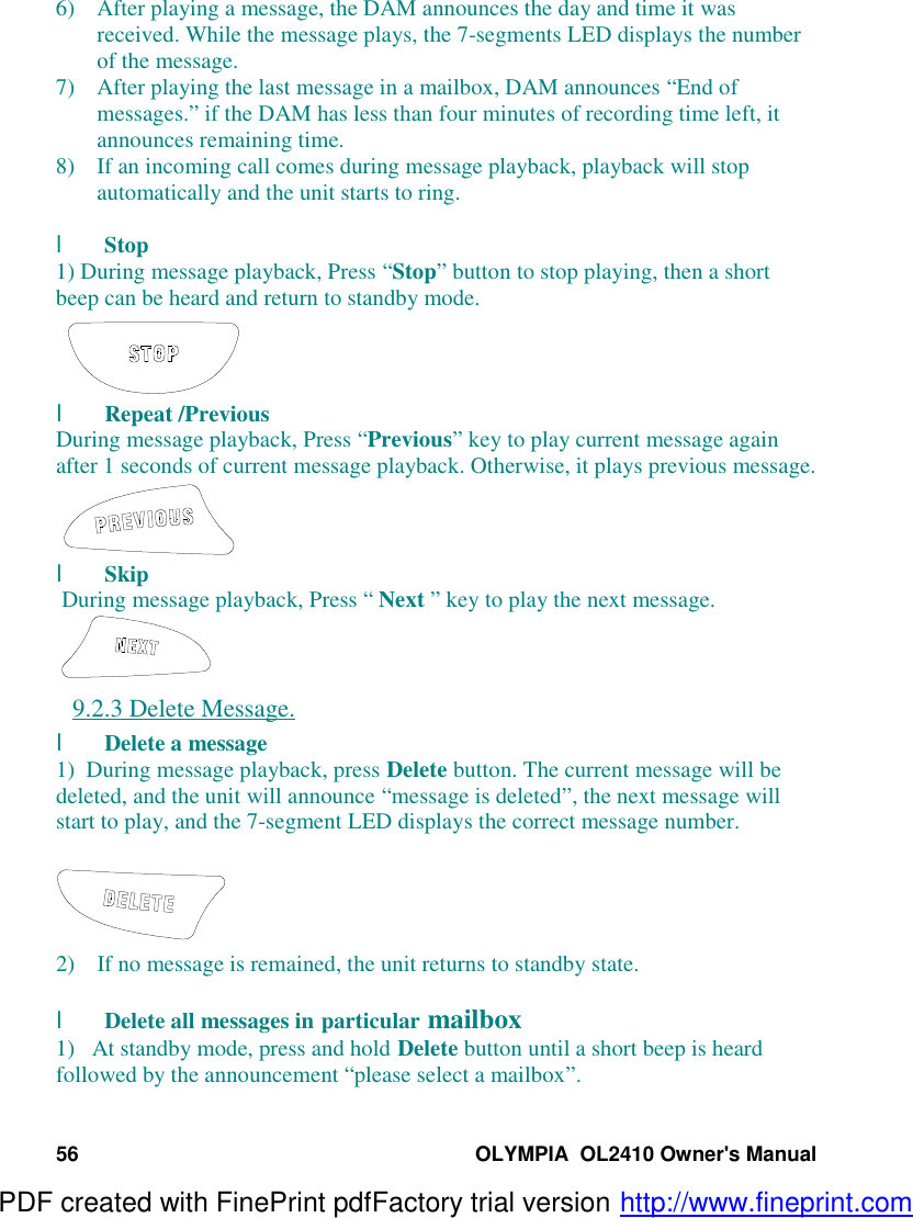 56 OLYMPIA  OL2410 Owner&apos;s Manual6) After playing a message, the DAM announces the day and time it wasreceived. While the message plays, the 7-segments LED displays the numberof the message.7) After playing the last message in a mailbox, DAM announces “End ofmessages.” if the DAM has less than four minutes of recording time left, itannounces remaining time.8) If an incoming call comes during message playback, playback will stopautomatically and the unit starts to ring.l Stop1) During message playback, Press “Stop” button to stop playing, then a shortbeep can be heard and return to standby mode.l Repeat /PreviousDuring message playback, Press “Previous” key to play current message againafter 1 seconds of current message playback. Otherwise, it plays previous message.l Skip During message playback, Press “ Next ” key to play the next message.9.2.3 Delete Message.l Delete a message1)  During message playback, press Delete button. The current message will bedeleted, and the unit will announce “message is deleted”, the next message willstart to play, and the 7-segment LED displays the correct message number.2) If no message is remained, the unit returns to standby state.l Delete all messages in particular mailbox1)   At standby mode, press and hold Delete button until a short beep is heardfollowed by the announcement “please select a mailbox”.PDF created with FinePrint pdfFactory trial version http://www.fineprint.com