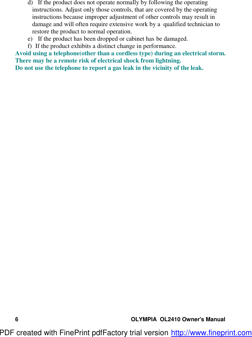 6 OLYMPIA  OL2410 Owner&apos;s Manuald) If the product does not operate normally by following the operatinginstructions. Adjust only those controls, that are covered by the operatinginstructions because improper adjustment of other controls may result indamage and will often require extensive work by a  qualified technician torestore the product to normal operation.e) If the product has been dropped or cabinet has be damaged.f)   If the product exhibits a distinct change in performance.Avoid using a telephone(other than a cordless type) during an electrical storm.There may be a remote risk of electrical shock from lightning.Do not use the telephone to report a gas leak in the vicinity of the leak.PDF created with FinePrint pdfFactory trial version http://www.fineprint.com