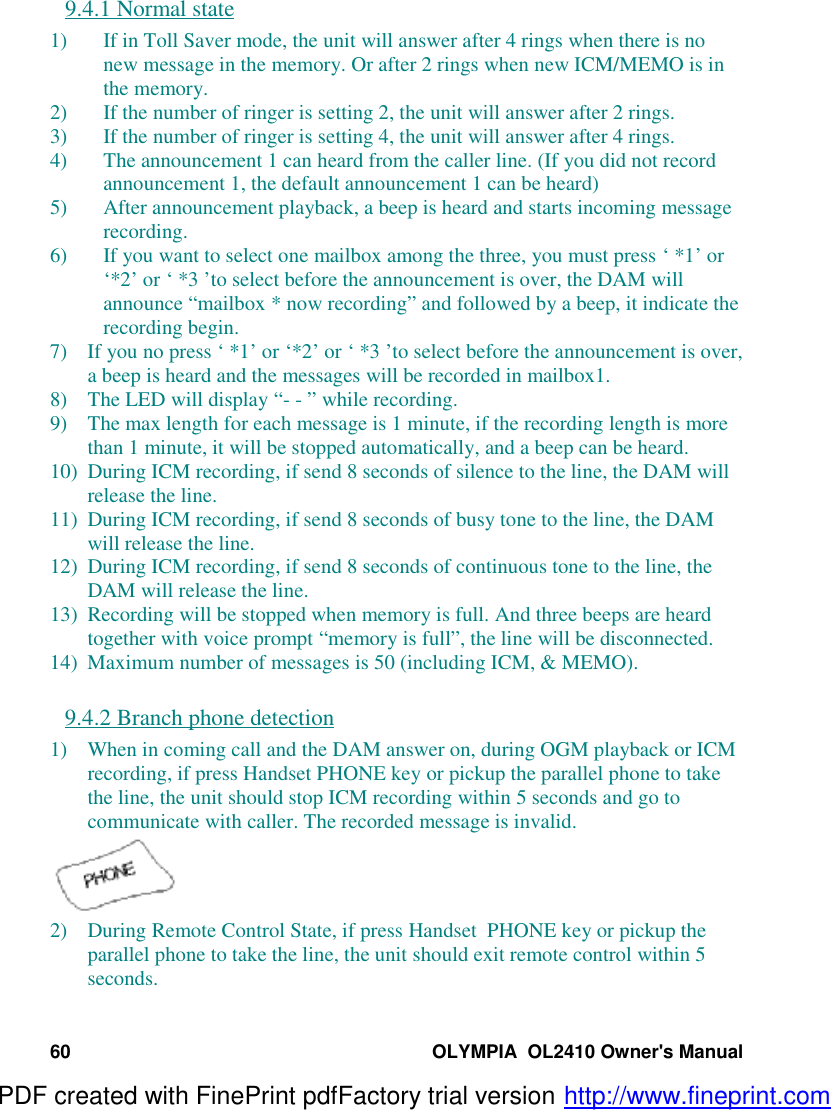 60 OLYMPIA  OL2410 Owner&apos;s Manual9.4.1 Normal state1) If in Toll Saver mode, the unit will answer after 4 rings when there is nonew message in the memory. Or after 2 rings when new ICM/MEMO is inthe memory.2) If the number of ringer is setting 2, the unit will answer after 2 rings.3) If the number of ringer is setting 4, the unit will answer after 4 rings.4) The announcement 1 can heard from the caller line. (If you did not recordannouncement 1, the default announcement 1 can be heard)5) After announcement playback, a beep is heard and starts incoming messagerecording.6) If you want to select one mailbox among the three, you must press ‘ *1’ or‘*2’ or ‘ *3 ’to select before the announcement is over, the DAM willannounce “mailbox * now recording” and followed by a beep, it indicate therecording begin.7) If you no press ‘ *1’ or ‘*2’ or ‘ *3 ’to select before the announcement is over,a beep is heard and the messages will be recorded in mailbox1.8) The LED will display “- - ” while recording.9) The max length for each message is 1 minute, if the recording length is morethan 1 minute, it will be stopped automatically, and a beep can be heard.10) During ICM recording, if send 8 seconds of silence to the line, the DAM willrelease the line.11) During ICM recording, if send 8 seconds of busy tone to the line, the DAMwill release the line.12) During ICM recording, if send 8 seconds of continuous tone to the line, theDAM will release the line.13) Recording will be stopped when memory is full. And three beeps are heardtogether with voice prompt “memory is full”, the line will be disconnected.14) Maximum number of messages is 50 (including ICM, &amp; MEMO).9.4.2 Branch phone detection1) When in coming call and the DAM answer on, during OGM playback or ICMrecording, if press Handset PHONE key or pickup the parallel phone to takethe line, the unit should stop ICM recording within 5 seconds and go tocommunicate with caller. The recorded message is invalid.2) During Remote Control State, if press Handset  PHONE key or pickup theparallel phone to take the line, the unit should exit remote control within 5seconds.PDF created with FinePrint pdfFactory trial version http://www.fineprint.com