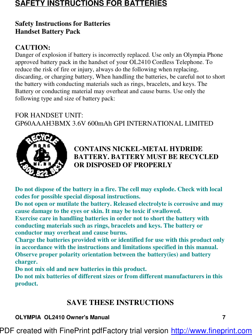 OLYMPIA  OL2410 Owner&apos;s Manual 7SAFETY INSTRUCTIONS FOR BATTERIESSafety Instructions for BatteriesHandset Battery PackCAUTION:Danger of explosion if battery is incorrectly replaced. Use only an Olympia Phoneapproved battery pack in the handset of your OL2410 Cordless Telephone. Toreduce the risk of fire or injury, always do the following when replacing,discarding, or charging battery, When handling the batteries, be careful not to shortthe battery with conducting materials such as rings, bracelets, and keys. TheBattery or conducting material may overheat and cause burns. Use only thefollowing type and size of battery pack:FOR HANDSET UNIT:GP60AAAH3BMX 3.6V 600mAh GPI INTERNATIONAL LIMITEDCONTAINS NICKEL-METAL HYDRIDEBATTERY. BATTERY MUST BE RECYCLEDOR DISPOSED OF PROPERLYDo not dispose of the battery in a fire. The cell may explode. Check with localcodes for possible special disposal instructions.Do not open or mutilate the battery. Released electrolyte is corrosive and maycause damage to the eyes or skin. It may be toxic if swallowed.Exercise care in handling batteries in order not to short the battery withconducting materials such as rings, bracelets and keys. The battery orconductor may overheat and cause burns.Charge the batteries provided with or identified for use with this product onlyin accordance with the instructions and limitations specified in this manual.Observe proper polarity orientation between the battery(ies) and batterycharger.Do not mix old and new batteries in this product.Do not mix batteries of different sizes or from different manufacturers in thisproduct.SAVE THESE INSTRUCTIONSPDF created with FinePrint pdfFactory trial version http://www.fineprint.com