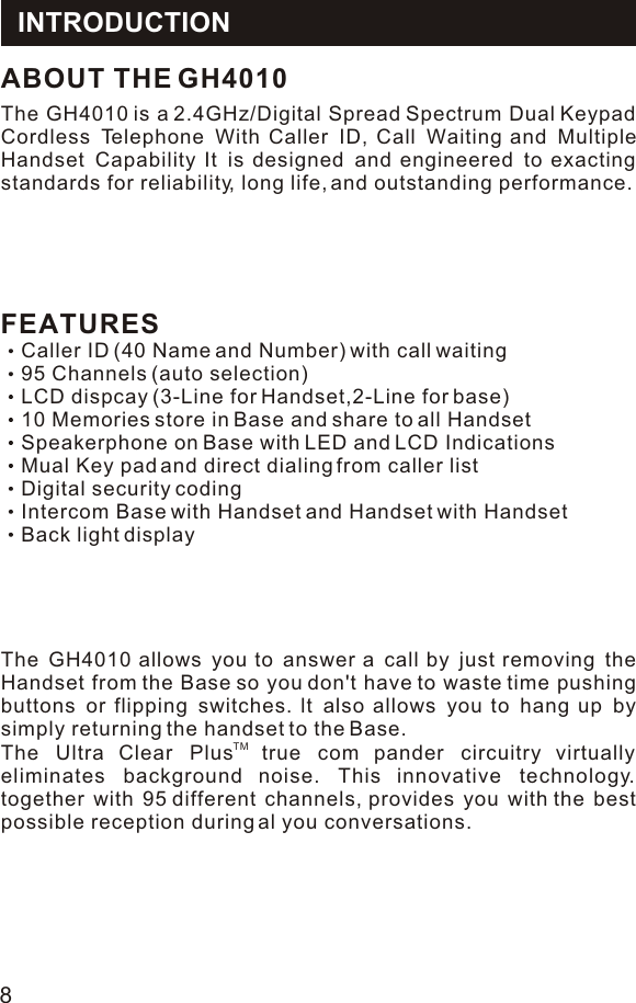 FEATURESCaller ID (40 Name and Number) with call waiting95 Channels (auto selection)LCD dispcay (3-Line for Handset,2-Line for base)10 Memories store in Base and share to all HandsetSpeakerphone on Base with LED and LCD IndicationsMual Key pad and direct dialing from caller listDigital security codingIntercom Base with Handset and Handset with HandsetBack light displayThe GH4010 is a 2.4GHz/Digital Spread Spectrum Dual Keypad Cordless Telephone With Caller ID, Call Waiting and Multiple Handset Capability It is designed and engineered to exacting standards for reliability, long life, and outstanding performance.ABOUT THE GH4010The GH4010 allows you to answer a call by just removing the Handset from the Base so you don&apos;t have to waste time pushing buttons or flipping switches. lt also allows you to hang up by simply returning the handset to the Base.TM The Ultra Clear Plus true com pander circuitry virtually eliminates background noise. This innovative technology. together with 95 different channels, provides you with the best possible reception during al you conversations.INTRODUCTION8