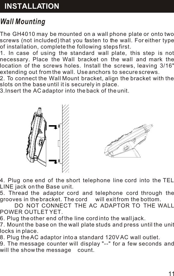 Wall MountingThe GH4010 may be mounted on a wall phone plate or onto two screws (not included) that you fasten to the wall. For either type of installation, complete the following steps first.1. In case of using the standard wall plate, this step is not necessary. Place the Wall bracket on the wall and mark the location of the screws holes. Install the screws, leaving 3/16&quot; extending out from the wall. Use anchors to secure screws.2. To connect the Wall Mount bracket, align the bracket with the slots on the base until it is securely in place.3.Insert the AC adaptor into the back of the unit.4. Plug one end of the short telephone line cord into the TEL LINE jack on the Base unit.5. Thread the adaptor cord and telephone cord through the grooves in the bracket. The cord     will exit from the bottom.     DO NOT CONNECT THE AC ADAPTOR TO THE WALL POWER OUTLET YET.6. Plug the other end of the line cord into the wall jack.7. Mount the base on the wall plate studs and press until the unit locks in place.8. Plug the AC adaptor into a standard 120V AC wall outlet.9. The message counter will display &quot;--&quot; for a few seconds and will the show the message    count.INSTALLATION11