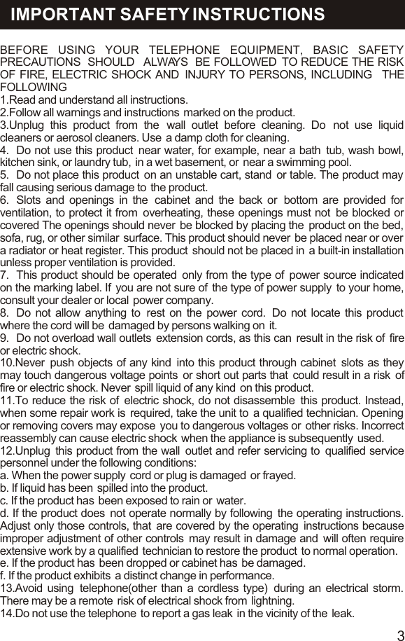 BEFORE USING YOUR TELEPHONE EQUIPMENT, BASIC SAFETY PRECAUTIONS  SHOULD   ALWAYS  BE FOLLOWED  TO REDUCE THE RISK OF FIRE, ELECTRIC SHOCK AND  INJURY TO PERSONS, INCLUDING   THE  FOLLOWING1.Read and understand all instructions.2.Follow all warnings and instructions  marked on the product.3.Unplug this product from the  wall outlet before cleaning. Do  not use liquid cleaners or aerosol cleaners. Use  a damp cloth for cleaning.4. Do not use this product  near water, for example, near a bath  tub, wash bowl, kitchen sink, or laundry tub,  in a wet basement, or  near a swimming pool.5. Do not place this product  on an unstable cart, stand  or table. The product may  fall causing serious damage to  the product.6. Slots and openings in the  cabinet and the back or  bottom are provided for ventilation, to protect it from  overheating, these openings must not  be blocked or covered The openings should never  be blocked by placing the  product on the bed, sofa, rug, or other similar  surface. This product should never  be placed near or over  a radiator or heat register. This product  should not be placed in  a built-in installation unless proper ventilation is provided.7. This product should be operated  only from the type of  power source indicated on the marking label. If  you are not sure of  the type of power supply  to your home, consult your dealer or local  power company.8. Do not allow anything to  rest on the power cord.  Do not locate this product  where the cord will be  damaged by persons walking on  it.9. Do not overload wall outlets  extension cords, as this can  result in the risk of  fire or electric shock.10.Never  push objects of any kind  into this product through cabinet  slots as they may touch dangerous voltage points  or short out parts that  could result in a risk  of fire or electric shock. Never  spill liquid of any kind  on this product.11.To reduce the risk of  electric shock, do not disassemble  this product. Instead, when some repair work is  required, take the unit to  a qualified technician. Opening or removing covers may expose  you to dangerous voltages or  other risks. Incorrect reassembly can cause electric shock  when the appliance is subsequently  used.12.Unplug  this product from the wall  outlet and refer servicing to  qualified service personnel under the following conditions:a. When the power supply  cord or plug is damaged  or frayed.b. If liquid has been  spilled into the product.c. If the product has  been exposed to rain or  water.d. If the product does  not operate normally by following  the operating instructions. Adjust only those controls, that  are covered by the operating  instructions because improper adjustment of other controls  may result in damage and  will often require extensive work by a qualified  technician to restore the product  to normal operation.e. If the product has  been dropped or cabinet has  be damaged.f. If the product exhibits  a distinct change in performance.13.Avoid using  telephone(other than a cordless type)  during an electrical storm. There may be a remote  risk of electrical shock from  lightning.14.Do not use the telephone  to report a gas leak  in the vicinity of the  leak.IMPORTANT SAFETY INSTRUCTIONS3