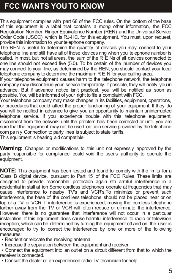 This equipment complies with  part 68 of the  FCC rules. On the  bottom of the base  of this equipment is  a label that contains  a mong other information,  the FCC Registration Number, Ringer Equivalence Number (REN)  and the Universal Service  Order Code (USOC), which  is RJ-l IC, for  this equipment. You must, upon request, provide this information to  your telephone company.The REN is useful  to determine the quantity  of devices you may  connect to your telephone line and still  have all of those  devices ring when you  telephone number is called. In most, but  not all areas, the  sum of the R  E Ns of all  devices connected to one line should not  exceed five (5.0). To be certain of the  number of devices you  may connect to your  line, as determined by  the REN, you should  contact your local telephone company to determine  the maximum R E  N for your calling  area.If your telephone equipment  causes harm to the  telephone network, the telephone  company may discontinue your  service temporarily. lf possible, they will notify  you in advance. But if advance  notice isn&apos;t practical, you  will be notified as  soon as possible. You will be informed of your  right to file a  complaint with FCC. Your telephone company may make changes in  its facilities, equipment, operations,  or procedures that could  affect the proper functioning of  your equipment. If they do you will be notified  in advance to give  you an opportunity to  maintain uninterrupted telephone service. If you  experience trouble with this  telephone equipment, disconnect from the network  until the problem has  been corrected or until  you are sure that the equipment  may not be used  on coin service provided  by the telephone com pa n y  Connection to party lines  is subject to state  tariffs.This equipment is hearing  aid compatible.Warning:  Changes or modifications to  this unit not expressly  approved by the party responsible for compliance  could void the user&apos;s  authority to operate the  equipment.NOTE: This equipment has been  tested and found to  comply with the limits  for a Class B digital device,  pursuant to Part 15  of the FCC Rules  These limits are designed to provide reasonable  protection again sth armful  interference in a residential in stall at  ion Some cordless telephones  operate at frequencies that  may cause interference to nearby  TV&apos;s and VCR&apos;s.To minimize or prevent such interference, the base of  the cord less telephone  should not be placed  near or on top of a TV  or VCR. If interference  is experienced, moving the  cordless telephone farther away from the  TV or VCR will  often reduce or eliminate  the interference. However, there is no guarantee that  interference will not occur  in a particular installation. If this equipment  does cause harmful interference  to radio or television  reception, which can be  determined by turning the  equipment off and on, the  user is encouraged to try to  correct the interference by  one or more of  the following measures:Reorient or relocate the  receiving antenna.Increase the separation between  the equipment and receiver.Connect the equipment into  an outlet on a  circuit different from that to  which the receiver is connected.Consult the dealer or  an experienced radio TV  technician for help.FCC WANTS YOU TO KNOW5