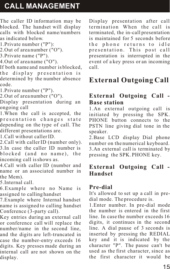 OperatiomThe caller ID information may be blocked. The handset will display calls with blocked name/numbers as indicated below.1.Private number (&quot;P&quot;):2.Out of area number (&quot;O&quot;).3.Private name (&quot;P&quot;).4.Out of area name (&quot;O&quot;).If both name and number is blocked, the display presentation is determined by the number absence code.1.Private number (&quot;P&quot;).2.Out of area number (&quot;O&quot;).Display presentation during an ongoing call1.When the call is accepted, the presentation changes state depending on the type of call. The different presentations are.1.Call without caller ID.2.Call with caller ID (number only).3.In case the caller ID number is blocked (and no name), the incoming call is shows as.4.Call with caller ID (number and name or an associated number in the Mem).5.Internal call.6.Example where no Name is assigned to calling handset7.Example where Internal handset name is assigned to calling handset Conference (3-party call).Key entries during an external call or conference call will replace the number/name in the second line, and the digits are left-truncated in case the number-entry exceeds 16 digits. Key presses made during an internal call are not shown on the display.Display presentation after call termination When the call is terminated, the in-call presentation is maintained for 5 seconds before the phone returns to idle presentation. This post call presentation is interrupted in the event of a key press or an incoming call.External Outgoing CallExternal Outgoing Call - Base station1.An external outgoing call is initiated by pressing the SPK. PHONE button connects to the PSTN line giving dial tone in the speaker.2.Base LCD display Dial phone number on the numerical keyboard.3.An external call is terminated by pressing  the SPK. PHONE key.External Outgoing Call - HandsetPre-dialIt&apos;s allowed to set up a call in pre-dial mode. The procedure is.1.Enter number. In pre-dial mode the number is entered in the first line. In case the number exceeds 16 digits, it continues in the second line. A dial pause of 3 seconds is inserted by pressing the REDIAL key and it is indicated by the character &quot;P&quot;. The pause can&apos;t be used as the first character, since as the first character it would be CALL MANAGEMENT15