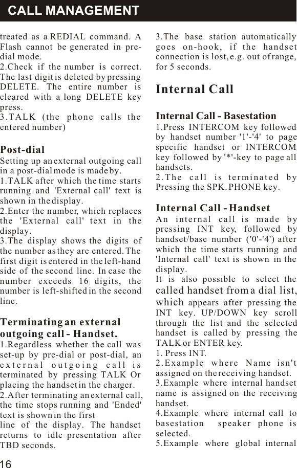 Operatiomtreated as a REDIAL command. A Flash cannot be generated in pre-dial mode.2.Check if the number is correct. The last digit is deleted by pressing DELETE. The entire number is cleared with a long DELETE key press.3.TALK (the phone calls the entered number)Post-dialSetting up an external outgoing call in a post-dial mode is made by.1.TALK after which the time starts running and &apos;External call&apos; text is shown in the display.2.Enter the number, which replaces the &apos;External call&apos; text in the display.3.The display shows the digits of the number as they are entered. The first digit is entered in the left-hand side of the second line. In case the number exceeds 16 digits, the number is left-shifted in the second line.Terminating an externaloutgoing call - Handset.1.Regardless whether the call was set-up by pre-dial or post-dial, an external outgoing call is terminated by pressing TALK Or placing the handset in the charger.2.After terminating an external call, the time stops running and &apos;Ended&apos; text is shown in the firstline of the display. The handset returns to idle presentation after TBD seconds.3.The base station automatically goes on-hook, if the handset connection is lost, e.g. out of range, for 5 seconds.Internal CallInternal Call - Basestation1.Press INTERCOM key followed by handset number &apos;1&apos;-&apos;4&apos; to page specific handset or INTERCOM key followed by &apos;*&apos;-key to page all handsets.2.The call is terminated by Pressing the SPK. PHONE key.Internal Call - HandsetAn internal call is made by pressing INT key, followed by handset/base number (&apos;0&apos;-&apos;4&apos;) after which the time starts running and &apos;Internal call&apos; text is shown in the display.It is also possible to select the called handset from a dial list, which appears after pressing the INT key. UP/DOWN key scroll through the list and the selected handset is called by pressing the TALK or ENTER key.1. Press INT.2.Example where Name isn&apos;t assigned on the receiving handset.3.Example where internal handset name is assigned on the receiving handset.4.Example where internal call to basestation  speaker phone is selected.5.Example where global internal CALL MANAGEMENT16