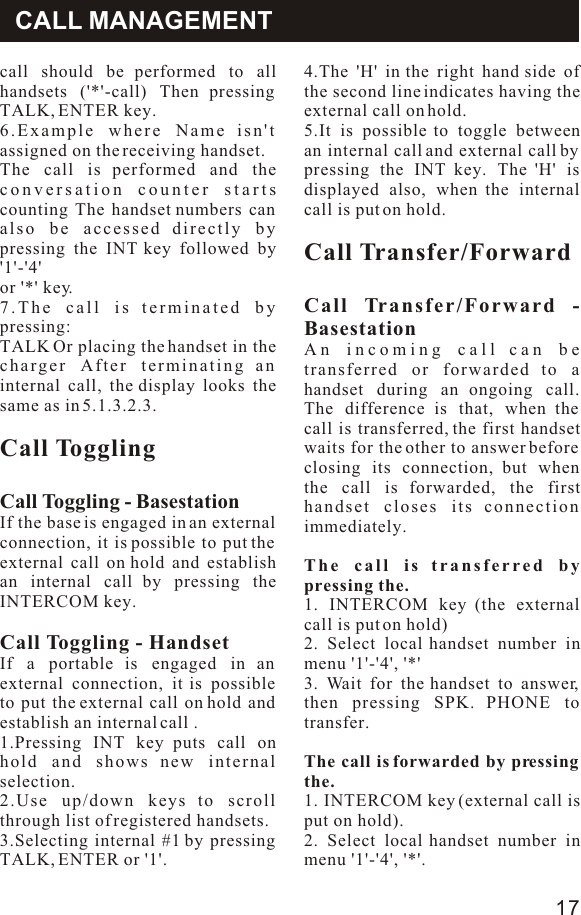 Operatiomcall should be performed to all handsets (&apos;*&apos;-call) Then pressing TALK, ENTER key.6.Example where Name isn&apos;t assigned on the receiving handset.The call is performed and the conversation counter starts counting The handset numbers can also be accessed directly by pressing the INT key followed by &apos;1&apos;-&apos;4&apos;or &apos;*&apos; key.7.The call is terminated by pressing:TALK Or placing the handset in the charger After terminating an internal call, the display looks the same as in 5.1.3.2.3.Call TogglingCall Toggling - BasestationIf the base is engaged in an external connection, it is possible to put the external call on hold and establish an internal call by pressing the INTERCOM key.Call Toggling - HandsetIf a portable is engaged in an external connection, it is possible to put the external call on hold and establish an internal call .1.Pressing INT key puts call on hold and shows new internal selection.2.Use up/down keys to scroll through list of registered handsets.3.Selecting internal #1 by pressing TALK, ENTER or &apos;1&apos;.4.The &apos;H&apos; in the right hand side of the second line indicates having the external call on hold.5.It is possible to toggle between an internal call and external call by pressing the INT key. The &apos;H&apos; is displayed also, when the internal call is put on hold.Call Transfer/ForwardCall Transfer/Forward - BasestationAn incoming call can be transferred or forwarded to a handset during an ongoing call. The difference is that, when the call is transferred, the first handset waits for the other to answer before closing its connection, but when the call is forwarded, the first handset closes its connection immediately.The call is transferred by pressing the.1. INTERCOM key (the external call is put on hold)2. Select local handset number in menu &apos;1&apos;-&apos;4&apos;, &apos;*&apos;3. Wait for the handset to answer, then pressing SPK. PHONE to transfer.The call is forwarded by pressing the.1. INTERCOM key (external call is put on hold).2. Select local handset number in menu &apos;1&apos;-&apos;4&apos;, &apos;*&apos;.CALL MANAGEMENT17