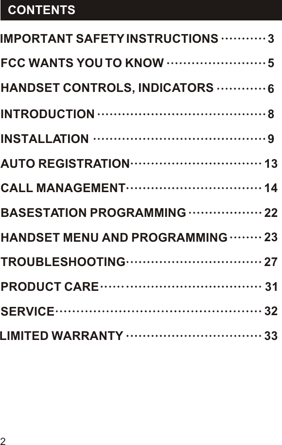 IMPORTANT SAFETY INSTRUCTIONS  3FCC WANTS YOU TO KNOW  5HANDSET CONTROLS, INDICATORS  6INTRODUCTION  8INSTALLATION  9AUTO REGISTRATION  13CALL MANAGEMENT  14BASESTATION PROGRAMMING  22HANDSET MENU AND PROGRAMMING  23TROUBLESHOOTING  27PRODUCT CARE 31SERVICE  32LIMITED WARRANTY  33CONTENTS2