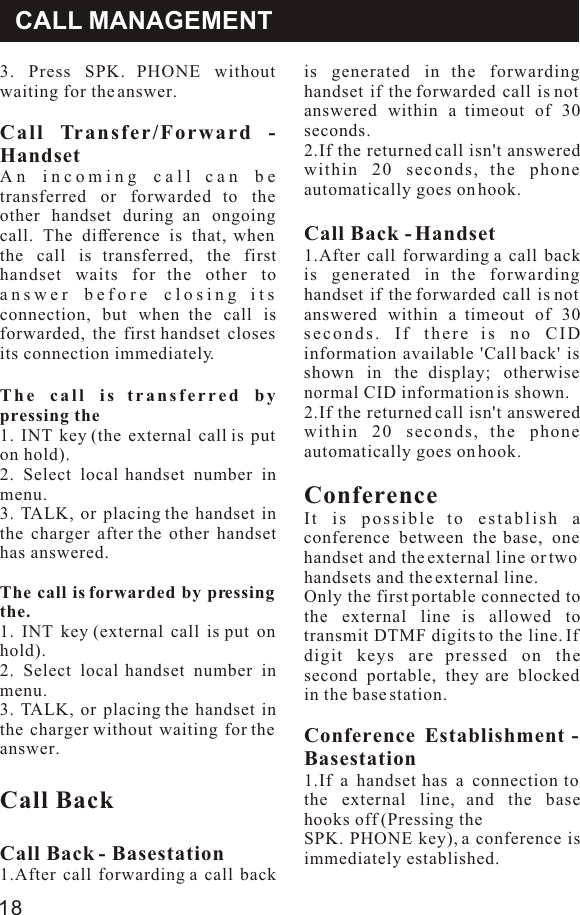 3. Press SPK. PHONE without waiting for the answer.Call Transfer/Forward - HandsetAn incoming call can be transferred or forwarded to the other handset during an ongoing call. The difference is that, when the call is transferred, the first handset waits for the other to answer before closing its connection, but when the call is forwarded, the first handset closes its connection immediately.The call is transferred by pressing the1. INT key (the external call is put on hold).2. Select local handset number in menu.3. TALK, or placing the handset in the charger after the other handset has answered.The call is forwarded by pressing the.1. INT key (external call is put on hold).2. Select local handset number in menu.3. TALK, or placing the handset in the charger without waiting for the answer.Call BackCall Back - Basestation1.After call forwarding a call back is generated in the forwarding handset if the forwarded call is not answered within a timeout of 30 seconds.2.If the returned call isn&apos;t answered within 20 seconds, the phone automatically goes on hook.Call Back - Handset1.After call forwarding a call back is generated in the forwarding handset if the forwarded call is not answered within a timeout of 30 seconds. If there is no CID information available &apos;Call back&apos; is shown in the display; otherwise normal CID information is shown.2.If the returned call isn&apos;t answered within 20 seconds, the phone automatically goes on hook.ConferenceIt is possible to establish a conference between the base, one handset and the external line or twohandsets and the external line.Only the first portable connected to the external line is allowed to transmit DTMF digits to the line. If digit keys are pressed on the second portable, they are blocked in the base station.Conference Establishment - Basestation1.If a handset has a connection to the external line, and the base hooks off (Pressing theSPK. PHONE key), a conference is immediately established.CALL MANAGEMENT18