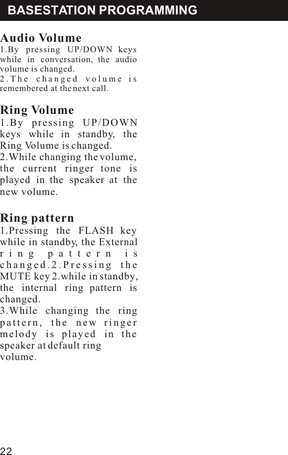 Audio Volume1.By pressing UP/DOWN keys while in conversation, the audio volume is changed.2.The changed volume is remembered at the next call.Ring Volume1.By pressing UP/DOWN keys while in standby, the Ring Volume is changed.2.While changing the volume, the current ringer tone is played in the speaker at the new volume.Ring pattern1.Pressing the FLASH key while in standby, the External ring pattern is changed.2.Pressing the MUTE key 2.while in standby, the internal ring pattern is changed.3.While changing the ring pattern, the new ringer melody is played in the speaker at default ringvolume.BASESTATION PROGRAMMING22