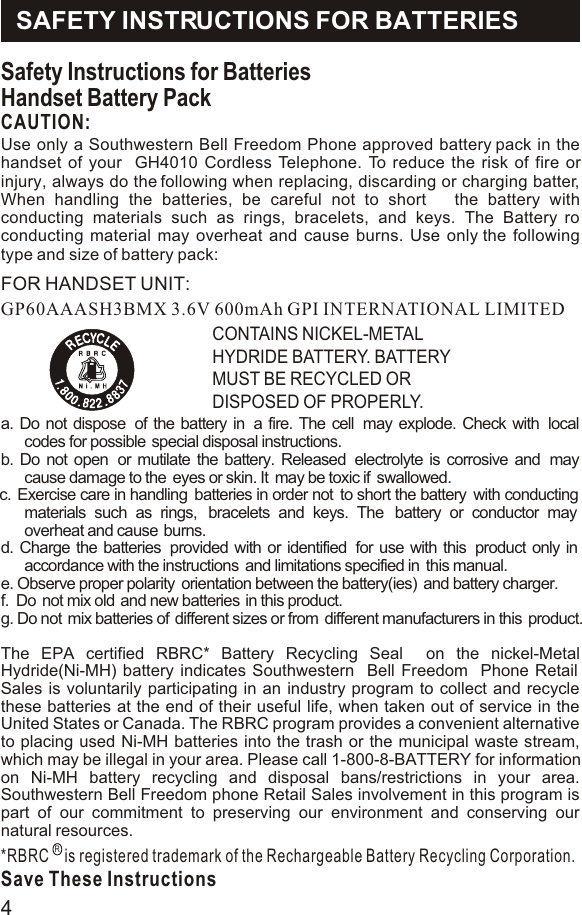 Safety Instructions for BatteriesHandset Battery PackCAUTION:GP60AAASH3BMX 3.6V 600mAh GPI INTERNATIONAL LIMITEDCONTAINS NICKEL-METAL HYDRIDE BATTERY. BATTERY MUST BE RECYCLED OR DISPOSED OF PROPERLY.a. Do not dispose  of the battery in  a fire. The cell  may explode. Check with  local codes for possible  special disposal instructions.b. Do not open  or mutilate the battery. Released  electrolyte is corrosive and  may cause damage to the  eyes or skin. It  may be toxic if  swallowed.c.  Exercise care in handling  batteries in order not  to short the battery  with conducting materials such as rings,  bracelets and keys. The  battery or conductor may  overheat and cause  burns. d. Charge the batteries  provided with or identified  for use with this  product only in accordance with the instructions  and limitations specified in  this manual.e. Observe proper polarity  orientation between the battery(ies)  and battery charger.f.  Do  not mix old  and new batteries  in this product.g. Do not  mix batteries of  different sizes or from  different manufacturers in this  product.The EPA certified RBRC* Battery Recycling Seal  on the nickel-Metal Hydride(Ni-MH) battery indicates Southwestern  Bell Freedom  Phone Retail Sales is voluntarily participating in an industry program to collect and recycle these batteries at the end of their useful life, when taken out of service in the United States or Canada. The RBRC program provides a convenient alternative to placing used Ni-MH batteries into the trash or the municipal waste stream, which may be illegal in your area. Please call 1-800-8-BATTERY for information on Ni-MH battery recycling and disposal bans/restrictions in your area. Southwestern Bell Freedom phone Retail Sales involvement in this program is part of our commitment to preserving our environment and conserving our natural resources.*RBRC    is registered trademark of the Rechargeable Battery Recycling Corporation.Save These InstructionsRSAFETY INSTRUCTIONS FOR BATTERIESUse only a Southwestern Bell Freedom Phone approved battery pack in the handset of your  GH4010 Cordless Telephone. To reduce the risk of fire or injury, always do the following when replacing, discarding or charging batter, When handling the batteries, be careful not to short   the battery with conducting materials such as rings, bracelets, and keys. The Battery ro conducting material may overheat and cause burns. Use only the following type and size of battery pack:   FOR HANDSET UNIT:4