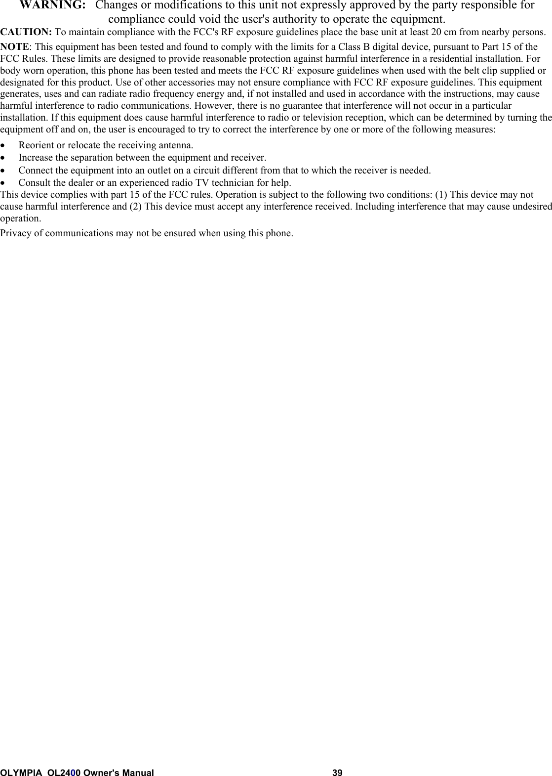OLYMPIA  OL2400 Owner&apos;s Manual 39WARNING:   Changes or modifications to this unit not expressly approved by the party responsible forcompliance could void the user&apos;s authority to operate the equipment.CAUTION: To maintain compliance with the FCC&apos;s RF exposure guidelines place the base unit at least 20 cm from nearby persons.NOTE: This equipment has been tested and found to comply with the limits for a Class B digital device, pursuant to Part 15 of theFCC Rules. These limits are designed to provide reasonable protection against harmful interference in a residential installation. Forbody worn operation, this phone has been tested and meets the FCC RF exposure guidelines when used with the belt clip supplied ordesignated for this product. Use of other accessories may not ensure compliance with FCC RF exposure guidelines. This equipmentgenerates, uses and can radiate radio frequency energy and, if not installed and used in accordance with the instructions, may causeharmful interference to radio communications. However, there is no guarantee that interference will not occur in a particularinstallation. If this equipment does cause harmful interference to radio or television reception, which can be determined by turning theequipment off and on, the user is encouraged to try to correct the interference by one or more of the following measures:• Reorient or relocate the receiving antenna.• Increase the separation between the equipment and receiver.• Connect the equipment into an outlet on a circuit different from that to which the receiver is needed.• Consult the dealer or an experienced radio TV technician for help.This device complies with part 15 of the FCC rules. Operation is subject to the following two conditions: (1) This device may notcause harmful interference and (2) This device must accept any interference received. Including interference that may cause undesiredoperation.Privacy of communications may not be ensured when using this phone.