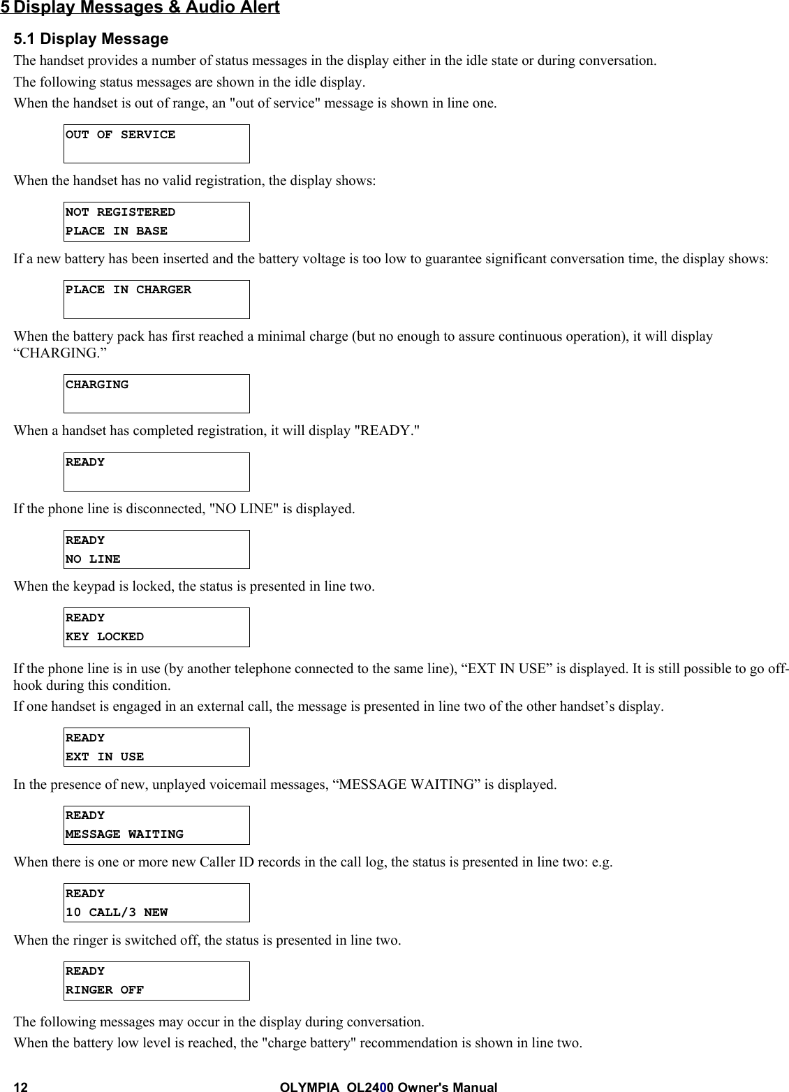 12 OLYMPIA  OL2400 Owner&apos;s Manual5 Display Messages &amp; Audio Alert5.1 Display MessageThe handset provides a number of status messages in the display either in the idle state or during conversation.The following status messages are shown in the idle display.When the handset is out of range, an &quot;out of service&quot; message is shown in line one.OUT OF SERVICEWhen the handset has no valid registration, the display shows:NOT REGISTEREDPLACE IN BASEIf a new battery has been inserted and the battery voltage is too low to guarantee significant conversation time, the display shows:PLACE IN CHARGERWhen the battery pack has first reached a minimal charge (but no enough to assure continuous operation), it will display“CHARGING.”CHARGINGWhen a handset has completed registration, it will display &quot;READY.&quot;READYIf the phone line is disconnected, &quot;NO LINE&quot; is displayed.READYNO LINEWhen the keypad is locked, the status is presented in line two.READYKEY LOCKEDIf the phone line is in use (by another telephone connected to the same line), “EXT IN USE” is displayed. It is still possible to go off-hook during this condition.If one handset is engaged in an external call, the message is presented in line two of the other handset’s display.READYEXT IN USEIn the presence of new, unplayed voicemail messages, “MESSAGE WAITING” is displayed.READYMESSAGE WAITINGWhen there is one or more new Caller ID records in the call log, the status is presented in line two: e.g.READY10 CALL/3 NEWWhen the ringer is switched off, the status is presented in line two.READYRINGER OFFThe following messages may occur in the display during conversation.When the battery low level is reached, the &quot;charge battery&quot; recommendation is shown in line two.