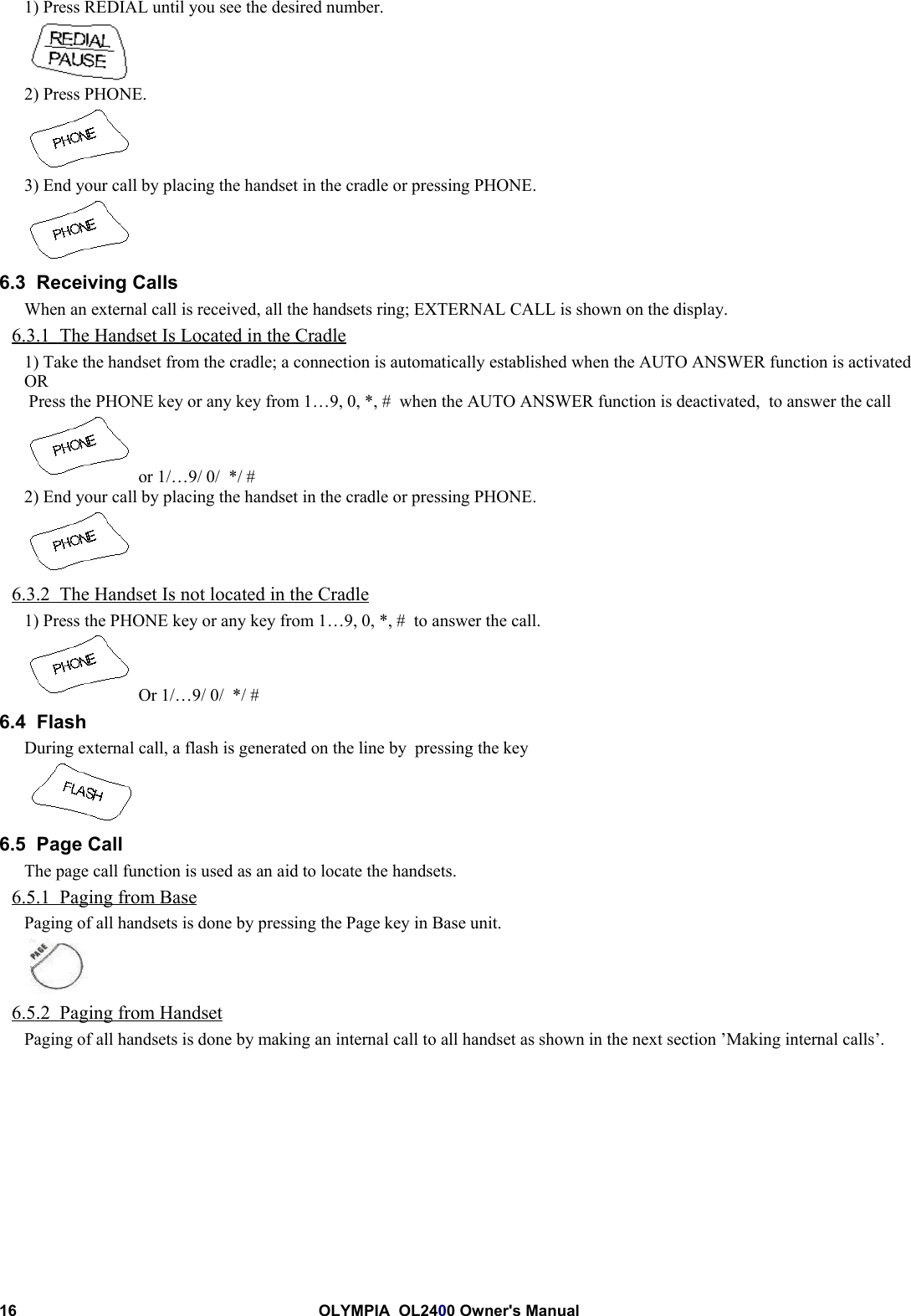 16 OLYMPIA  OL2400 Owner&apos;s Manual1) Press REDIAL until you see the desired number.2) Press PHONE.3) End your call by placing the handset in the cradle or pressing PHONE.6.3  Receiving CallsWhen an external call is received, all the handsets ring; EXTERNAL CALL is shown on the display.6.3.1  The Handset Is Located in the Cradle1) Take the handset from the cradle; a connection is automatically established when the AUTO ANSWER function is activatedOR Press the PHONE key or any key from 1…9, 0, *, #  when the AUTO ANSWER function is deactivated,  to answer the call or 1/…9/ 0/  */ #2) End your call by placing the handset in the cradle or pressing PHONE.6.3.2  The Handset Is not located in the Cradle1) Press the PHONE key or any key from 1…9, 0, *, #  to answer the call. Or 1/…9/ 0/  */ #6.4  FlashDuring external call, a flash is generated on the line by  pressing the key6.5  Page CallThe page call function is used as an aid to locate the handsets.6.5.1  Paging from BasePaging of all handsets is done by pressing the Page key in Base unit.6.5.2  Paging from HandsetPaging of all handsets is done by making an internal call to all handset as shown in the next section ’Making internal calls’.