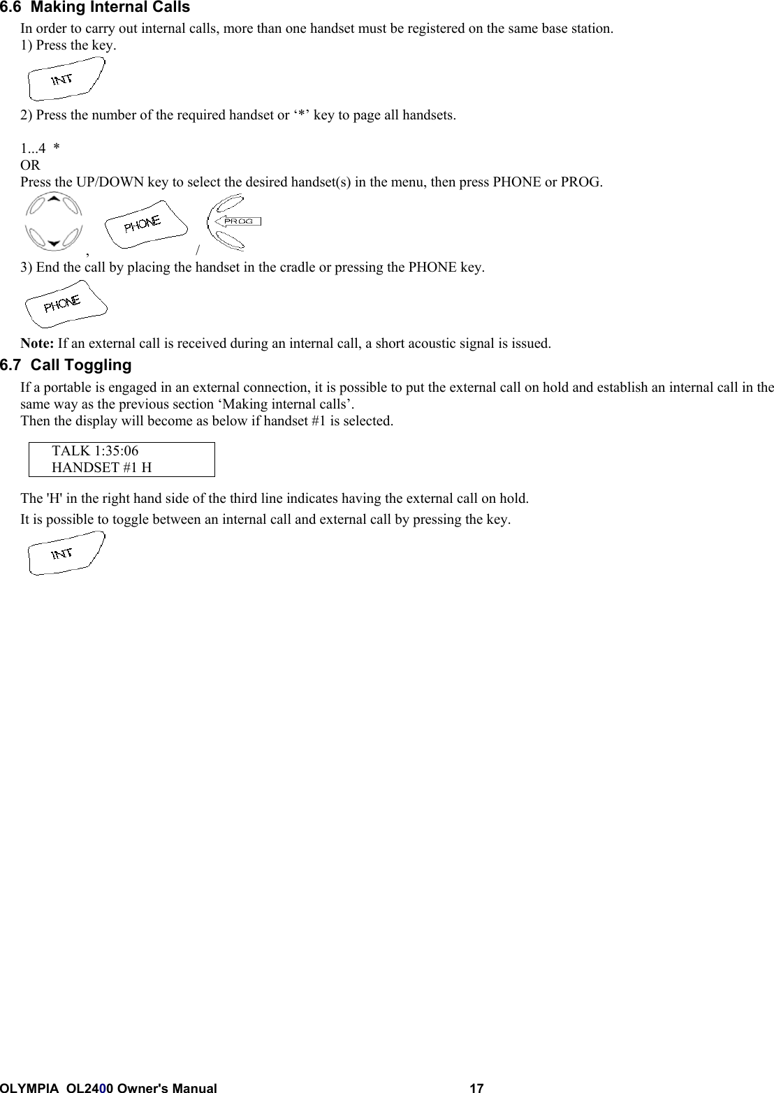 OLYMPIA  OL2400 Owner&apos;s Manual 176.6  Making Internal CallsIn order to carry out internal calls, more than one handset must be registered on the same base station.1) Press the key.2) Press the number of the required handset or ‘*’ key to page all handsets.1...4  *ORPress the UP/DOWN key to select the desired handset(s) in the menu, then press PHONE or PROG.,     / 3) End the call by placing the handset in the cradle or pressing the PHONE key.Note: If an external call is received during an internal call, a short acoustic signal is issued.6.7  Call TogglingIf a portable is engaged in an external connection, it is possible to put the external call on hold and establish an internal call in thesame way as the previous section ‘Making internal calls’.Then the display will become as below if handset #1 is selected.TALK 1:35:06HANDSET #1 HThe &apos;H&apos; in the right hand side of the third line indicates having the external call on hold.It is possible to toggle between an internal call and external call by pressing the key.