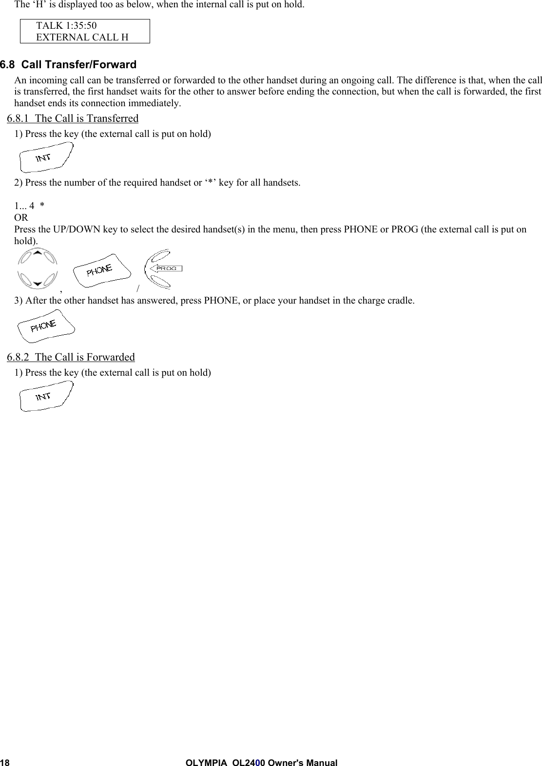 18 OLYMPIA  OL2400 Owner&apos;s ManualThe ‘H’ is displayed too as below, when the internal call is put on hold.TALK 1:35:50EXTERNAL CALL H6.8  Call Transfer/ForwardAn incoming call can be transferred or forwarded to the other handset during an ongoing call. The difference is that, when the callis transferred, the first handset waits for the other to answer before ending the connection, but when the call is forwarded, the firsthandset ends its connection immediately.6.8.1  The Call is Transferred1) Press the key (the external call is put on hold)2) Press the number of the required handset or ‘*’ key for all handsets.1... 4  *ORPress the UP/DOWN key to select the desired handset(s) in the menu, then press PHONE or PROG (the external call is put onhold).,     / 3) After the other handset has answered, press PHONE, or place your handset in the charge cradle.6.8.2  The Call is Forwarded1) Press the key (the external call is put on hold)