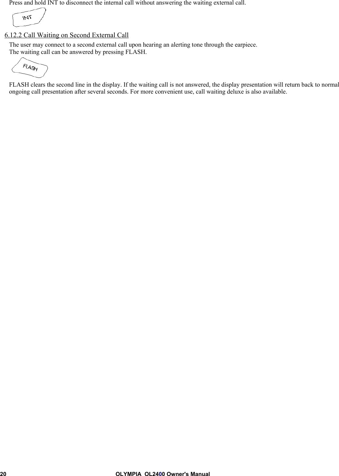 20 OLYMPIA  OL2400 Owner&apos;s ManualPress and hold INT to disconnect the internal call without answering the waiting external call.6.12.2 Call Waiting on Second External CallThe user may connect to a second external call upon hearing an alerting tone through the earpiece.The waiting call can be answered by pressing FLASH.FLASH clears the second line in the display. If the waiting call is not answered, the display presentation will return back to normalongoing call presentation after several seconds. For more convenient use, call waiting deluxe is also available.