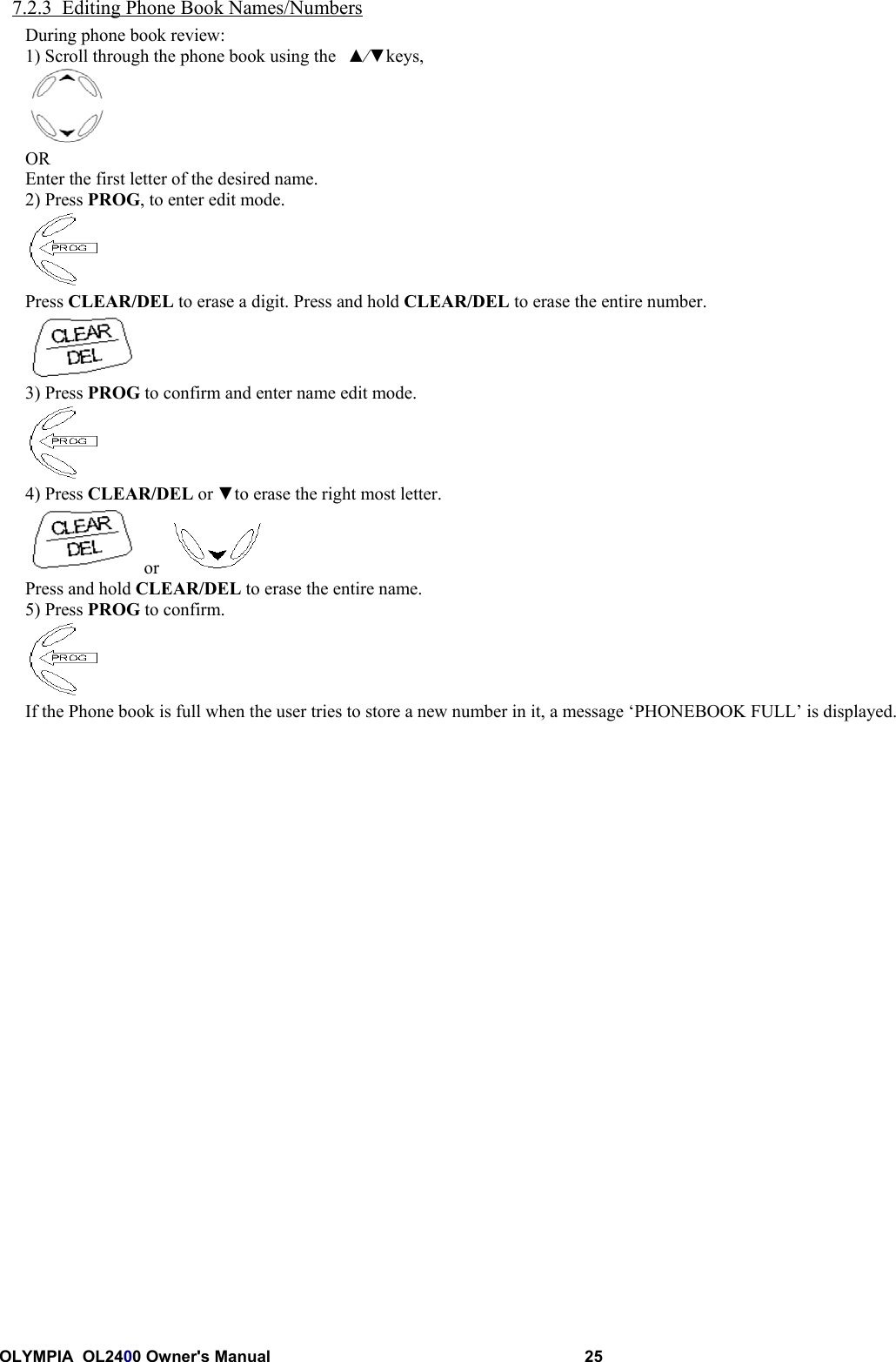 OLYMPIA  OL2400 Owner&apos;s Manual 257.2.3  Editing Phone Book Names/NumbersDuring phone book review:1) Scroll through the phone book using the ▲⁄▼keys,OREnter the first letter of the desired name.2) Press PROG, to enter edit mode.Press CLEAR/DEL to erase a digit. Press and hold CLEAR/DEL to erase the entire number.3) Press PROG to confirm and enter name edit mode.4) Press CLEAR/DEL or ▼to erase the right most letter. or  Press and hold CLEAR/DEL to erase the entire name.5) Press PROG to confirm.If the Phone book is full when the user tries to store a new number in it, a message ‘PHONEBOOK FULL’ is displayed.