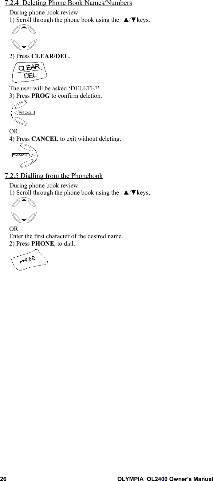 26 OLYMPIA  OL2400 Owner&apos;s Manual7.2.4  Deleting Phone Book Names/NumbersDuring phone book review:1) Scroll through the phone book using the ▲⁄▼keys.2) Press CLEAR/DEL.The user will be asked ‘DELETE?’3) Press PROG to confirm deletion.OR4) Press CANCEL to exit without deleting.7.2.5 Dialling from the PhonebookDuring phone book review:1) Scroll through the phone book using the ▲⁄▼keys,OREnter the first character of the desired name.2) Press PHONE, to dial.