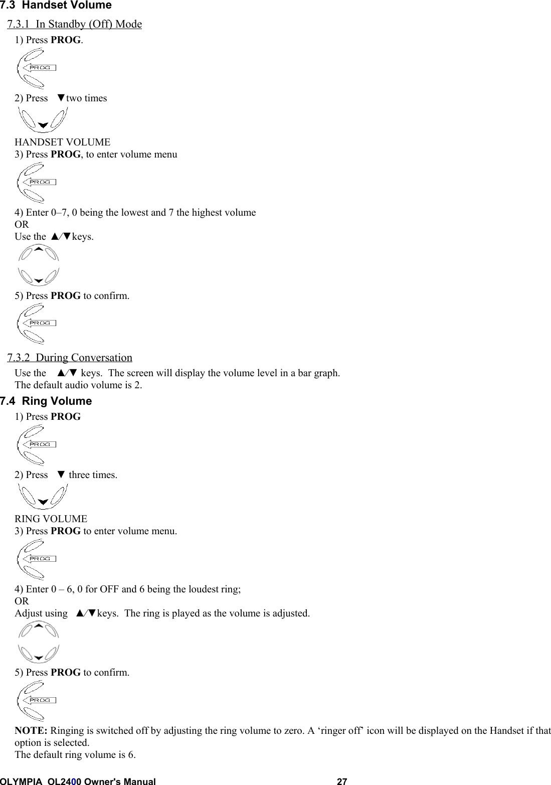 OLYMPIA  OL2400 Owner&apos;s Manual 277.3  Handset Volume7.3.1  In Standby (Off) Mode1) Press PROG.2) Press ▼two timesHANDSET VOLUME3) Press PROG, to enter volume menu4) Enter 0–7, 0 being the lowest and 7 the highest volumeORUse the ▲⁄▼keys.5) Press PROG to confirm.7.3.2  During ConversationUse the ▲⁄▼ keys.  The screen will display the volume level in a bar graph.The default audio volume is 2.7.4  Ring Volume1) Press PROG2) Press ▼ three times.RING VOLUME3) Press PROG to enter volume menu.4) Enter 0 – 6, 0 for OFF and 6 being the loudest ring;ORAdjust using ▲⁄▼keys.  The ring is played as the volume is adjusted.5) Press PROG to confirm.NOTE: Ringing is switched off by adjusting the ring volume to zero. A ‘ringer off’ icon will be displayed on the Handset if thatoption is selected.The default ring volume is 6.