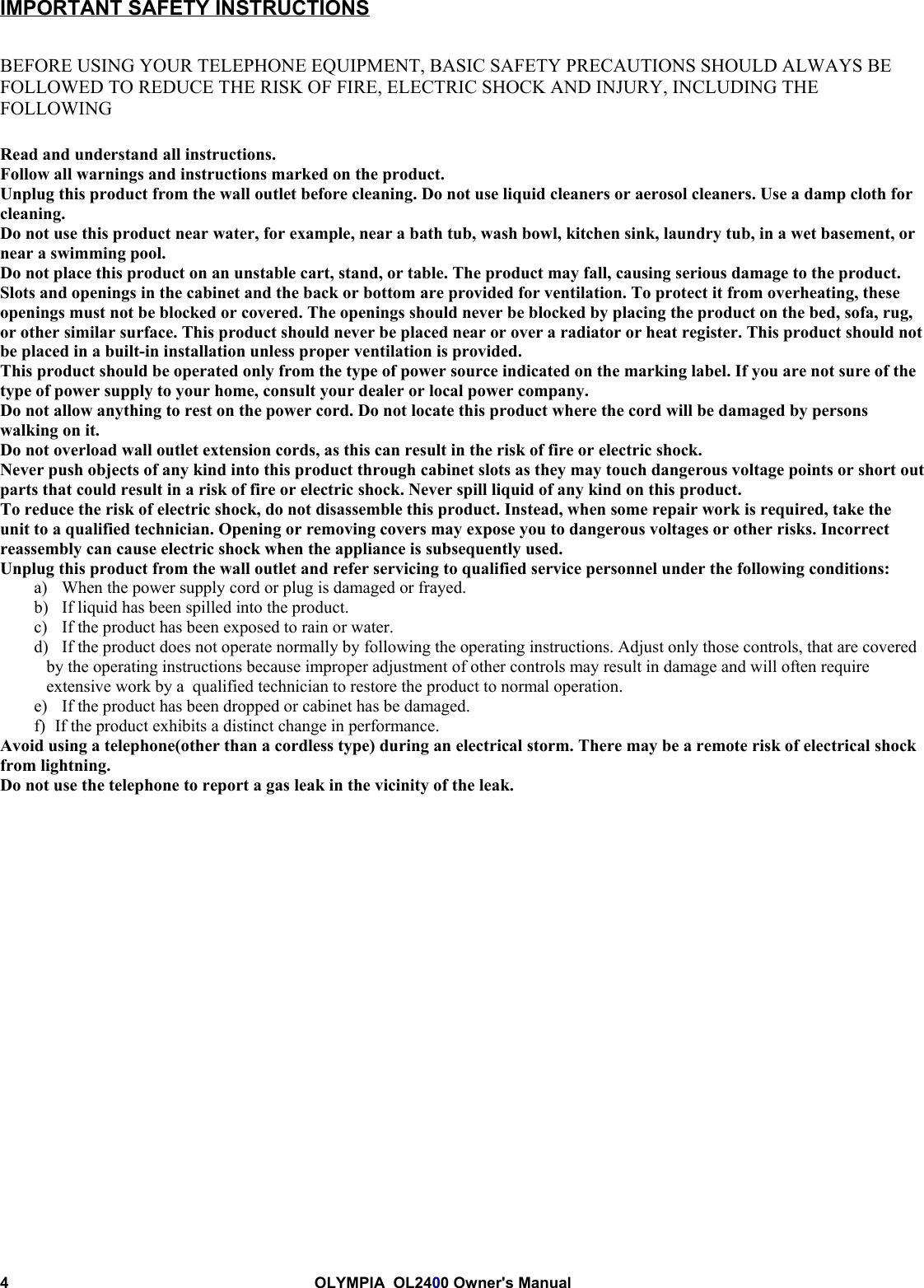 4 OLYMPIA  OL2400 Owner&apos;s ManualIMPORTANT SAFETY INSTRUCTIONSBEFORE USING YOUR TELEPHONE EQUIPMENT, BASIC SAFETY PRECAUTIONS SHOULD ALWAYS BEFOLLOWED TO REDUCE THE RISK OF FIRE, ELECTRIC SHOCK AND INJURY, INCLUDING THEFOLLOWINGRead and understand all instructions.Follow all warnings and instructions marked on the product.Unplug this product from the wall outlet before cleaning. Do not use liquid cleaners or aerosol cleaners. Use a damp cloth forcleaning.Do not use this product near water, for example, near a bath tub, wash bowl, kitchen sink, laundry tub, in a wet basement, ornear a swimming pool.Do not place this product on an unstable cart, stand, or table. The product may fall, causing serious damage to the product.Slots and openings in the cabinet and the back or bottom are provided for ventilation. To protect it from overheating, theseopenings must not be blocked or covered. The openings should never be blocked by placing the product on the bed, sofa, rug,or other similar surface. This product should never be placed near or over a radiator or heat register. This product should notbe placed in a built-in installation unless proper ventilation is provided.This product should be operated only from the type of power source indicated on the marking label. If you are not sure of thetype of power supply to your home, consult your dealer or local power company.Do not allow anything to rest on the power cord. Do not locate this product where the cord will be damaged by personswalking on it.Do not overload wall outlet extension cords, as this can result in the risk of fire or electric shock.Never push objects of any kind into this product through cabinet slots as they may touch dangerous voltage points or short outparts that could result in a risk of fire or electric shock. Never spill liquid of any kind on this product.To reduce the risk of electric shock, do not disassemble this product. Instead, when some repair work is required, take theunit to a qualified technician. Opening or removing covers may expose you to dangerous voltages or other risks. Incorrectreassembly can cause electric shock when the appliance is subsequently used.Unplug this product from the wall outlet and refer servicing to qualified service personnel under the following conditions:a) When the power supply cord or plug is damaged or frayed.b) If liquid has been spilled into the product.c) If the product has been exposed to rain or water.d) If the product does not operate normally by following the operating instructions. Adjust only those controls, that are coveredby the operating instructions because improper adjustment of other controls may result in damage and will often requireextensive work by a  qualified technician to restore the product to normal operation.e) If the product has been dropped or cabinet has be damaged.f)   If the product exhibits a distinct change in performance.Avoid using a telephone(other than a cordless type) during an electrical storm. There may be a remote risk of electrical shockfrom lightning.Do not use the telephone to report a gas leak in the vicinity of the leak.