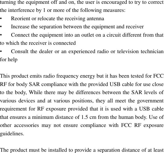 turning the equipment off and on, the user is encouraged to try to correct the interference by 1 or more of the following measures: •  Reorient or relocate the receiving antenna •  Increase the separation between the equipment and receiver •  Connect the equipment into an outlet on a circuit different from that to which the receiver is connected •  Consult the dealer or an experienced radio or television technician for help  This product emits radio frequency energy but it has been tested for FCC RF for body SAR compliance with the provided USB cable for use close to the body, While there may be differences between the SAR levels of various devices and at various positions, they all meet the government requirement for RF exposure provided that it is used with a USB cable that ensures a minimum distance of 1.5 cm from the human body. Use of other  accessories  may  not  ensure  compliance  with  FCC  RF  exposure guidelines.  The product must be installed to provide a separation distance of at least 