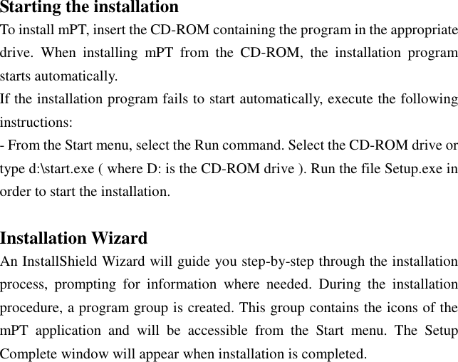 Starting the installation To install mPT, insert the CD-ROM containing the program in the appropriate drive.  When  installing  mPT  from  the  CD-ROM,  the  installation  program starts automatically. If the installation program fails to start automatically, execute the following instructions: - From the Start menu, select the Run command. Select the CD-ROM drive or type d:\start.exe ( where D: is the CD-ROM drive ). Run the file Setup.exe in order to start the installation.  Installation Wizard An InstallShield Wizard will guide you step-by-step through the installation process,  prompting  for  information  where  needed.  During  the  installation procedure, a program group is created. This group contains the icons of the mPT  application  and  will  be  accessible  from  the  Start  menu.  The  Setup Complete window will appear when installation is completed.    