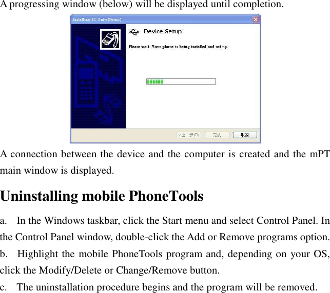 A progressing window (below) will be displayed until completion.  A connection between the device and the computer is created and the mPT main window is displayed. Uninstalling mobile PhoneTools a.    In the Windows taskbar, click the Start menu and select Control Panel. In the Control Panel window, double-click the Add or Remove programs option. b.    Highlight the mobile PhoneTools program and, depending on your OS, click the Modify/Delete or Change/Remove button. c.    The uninstallation procedure begins and the program will be removed. 