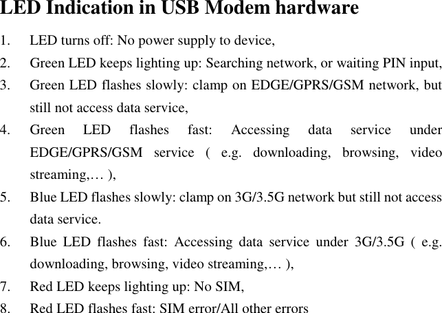 LED Indication in USB Modem hardware 1. LED turns off: No power supply to device, 2. Green LED keeps lighting up: Searching network, or waiting PIN input, 3. Green LED flashes slowly: clamp on EDGE/GPRS/GSM network, but still not access data service, 4. Green  LED  flashes  fast:  Accessing  data  service  under EDGE/GPRS/GSM  service  (  e.g.  downloading,  browsing,  video streaming,… ), 5. Blue LED flashes slowly: clamp on 3G/3.5G network but still not access data service. 6. Blue  LED  flashes  fast:  Accessing  data  service  under  3G/3.5G  (  e.g. downloading, browsing, video streaming,… ), 7. Red LED keeps lighting up: No SIM, 8. Red LED flashes fast: SIM error/All other errors    