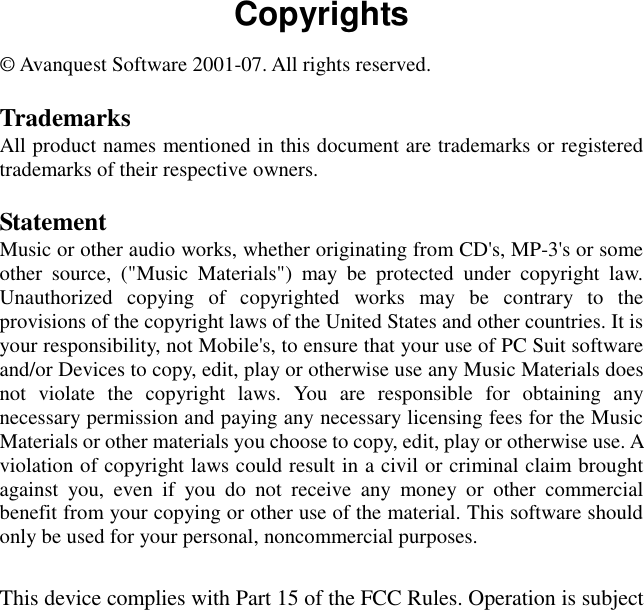 Copyrights © Avanquest Software 2001-07. All rights reserved.  Trademarks All product names mentioned in this document are trademarks or registered trademarks of their respective owners.  Statement Music or other audio works, whether originating from CD&apos;s, MP-3&apos;s or some other  source,  (&quot;Music  Materials&quot;)  may  be  protected  under  copyright  law. Unauthorized  copying  of  copyrighted  works  may  be  contrary  to  the provisions of the copyright laws of the United States and other countries. It is your responsibility, not Mobile&apos;s, to ensure that your use of PC Suit software and/or Devices to copy, edit, play or otherwise use any Music Materials does not  violate  the  copyright  laws.  You  are  responsible  for  obtaining  any necessary permission and paying any necessary licensing fees for the Music Materials or other materials you choose to copy, edit, play or otherwise use. A violation of copyright laws could result in a civil or criminal claim brought against  you,  even  if  you  do  not  receive  any  money  or  other  commercial benefit from your copying or other use of the material. This software should only be used for your personal, noncommercial purposes.  This device complies with Part 15 of the FCC Rules. Operation is subject 