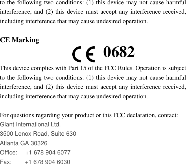 to the following two conditions: (1) this device may not cause harmful interference, and (2) this device must accept any interference received, including interference that may cause undesired operation.  CE Marking   This device complies with Part 15 of the FCC Rules. Operation is subject to the following two conditions: (1) this device may not cause harmful interference, and (2) this device must accept any interference received, including interference that may cause undesired operation.  For questions regarding your product or this FCC declaration, contact: Giant International Ltd. 3500 Lenox Road, Suite 630 Atlanta GA 30326 Office:     +1 678 904 6077 Fax:         +1 678 904 6030  0682 