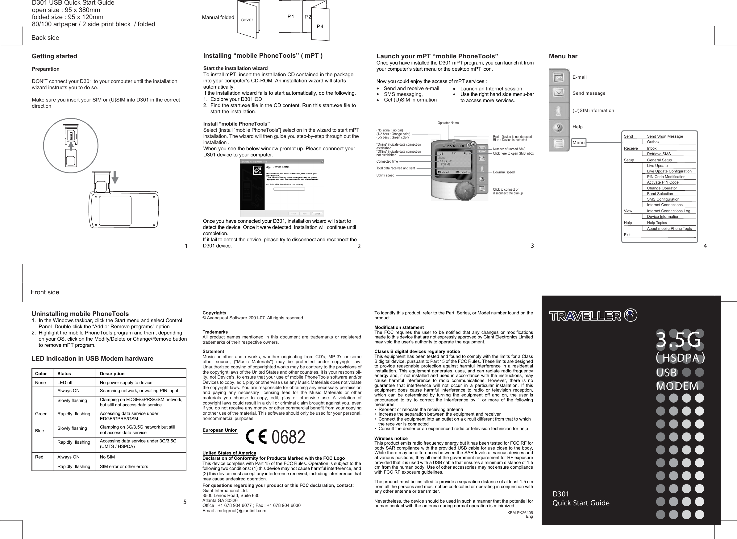  3.5G( )HSDPAUSBMODEMD301Quick Start GuideCopyrightsTrademarks© Avanquest Software 2001-07. All rights reserved.All product names mentioned in this document are trademarks or registeredtrademarks of their respective owners.0682For questions regarding your product or this FCC declaration, contact:Giant International Ltd.3500 Lenox Road, Suite 630Atlanta GA 30326Office : +1 678 904 6077 ; Fax : +1 678 904 6030Email : mdegroot@giantintl.comD301 USB Quick Start Guideopen size : 95 x 380mmfolded size : 95 x 120mm80/100 artpaper / 2 side print black / foldedKEM-PK26405EngFront sideGetting started123Menu barSend and receive e-mailSMS messaging,Get (U)SIM informationLaunch an Internet sessionUse the right hand side menu-bar to access more services. 4Back side5E-mailSend message(U)SIM informationHelpMenuSend Send Short MessageOutboxReceive InboxRetrieve SMSSetup General SetupLive UpdateLive Update ConfigurationPIN Code ModificationActivate PIN CodeChange OperatorBand SelectionSMS ConfigurationInternet ConnectionsView Internet Connections LogDevice InformationHelp Help TopicsAbout mobile Phone ToolsExit(No signal : no bar)(1-2 bars : Orange color)(3-5 bars : Green color)Operator NameRed - Device is not detectedBlue : Device is detectedConnected timeTotal data received and sentUplink speedClick to connect ordisconnect the dial-upNumber of unread SMSClick here to open SMS inboxDownlink speedcoverStatementMusic  or  other  audio  works,  whether  originating  from  CD&apos;s,  MP-3&apos;s  or  some other  source,  (&quot;Music  Materials&quot;)  may  be  protected  under  copyright  law. Unauthorized copying of copyrighted works may be contrary to the provisions of the copyright laws of the United States and other countries. It is your responsibil-ity, not Device&apos;s, to ensure that your use of mobile PhoneTools software and/or Devices to copy, edit, play or otherwise use any Music Materials does not violate the copyright laws. You are responsible for obtaining any necessary permission and  paying  any  necessary  licensing  fees  for  the  Music  Materials  or  other materials  you  choose  to  copy,  edit,  play  or  otherwise  use.  A  violation  of copyright laws could result in a civil or criminal claim brought against you, even if you do not receive any money or other commercial benefit from your copying or other use of the material. This software should only be used for your personal, noncommercial purposes.European UnionUnited States of AmericaDeclaration of Conformity for Products Marked with the FCC LogoThis device complies with Part 15 of the FCC Rules. Operation is subject to the following two conditions: (1) this device may not cause harmful interference, and (2) this device must accept any interference received, including interference that may cause undesired operation.To identify this product, refer to the Part, Series, or Model number found on the product.Modification statementThe  FCC  requires  the  user  to  be  notified  that  any  changes  or  modifications made to this device that are not expressly approved by Giant Electronics Limited may void the user’s authority to operate the equipment.Classs B digital devices regulary noticeThis equipment has been tested and found to comply with the limits for a Class B digital device, pursuant to Part 15 of the FCC Rules. These limits are designed to  provide  reasonable  protection  against  harmful  interference  in  a  residential installation. This  equipment generates, uses, and can radiate  radio  frequency energy and, if not installed and used in accordance with the instructions, may cause  harmful  interference  to  radio  communications.  However,  there  is  no guarantee  that  interference  will  not  occur  in  a  particular  installation.  If  this equipment  does  cause  harmful  interference  to  radio  or  television  reception, which  can  be  determined  by  turning  the  equipment  off  and  on,  the  user  is encouraged  to  try  to  correct  the  interference  by  1  or  more  of  the  following measures:•  Reorient or relocate the receiving antenna•  Increase the separation between the equipment and receiver•  Connect the equipment into an outlet on a circuit different from that to which      the receiver is connected•  Consult the dealer or an experienced radio or television technician for helpWireless noticeThis product emits radio frequency energy but it has been tested for FCC RF for body SAR compliance with the provided USB cable for use close to the body, While there may be differences between the SAR levels of various devices and at various positions, they all meet the government requirement for RF exposure provided that it is used with a USB cable that ensures a minimum distance of 1.5 cm from the human body. Use of other accessories may not ensure compliance with FCC RF exposure guidelines.The product must be installed to provide a separation distance of at least 1.5 cm from all the persons and must not be co-located or operating in conjunction with any other antenna or transmitter.Nevertheless, the device should be used in such a manner that the potential for human contact with the antenna during normal operation is minimized.P.1 P.2P.4Manual foldedPreparationDON’T connect your D301 to your computer until the installation wizard instructs you to do so. Make sure you insert your SIM or (U)SIM into D301 in the correct directionInstalling “mobile PhoneTools” ( mPT )Start the installation wizardTo install mPT, insert the installation CD contained in the package into your computer’s CD-ROM. An installation wizard will starts automatically.If the installation wizard fails to start automatically, do the following. 1.  Explore your D301 CD2.  Find the start.exe file in the CD content. Run this start.exe file to      start the installation. Install “mobile PhoneTools”Select [Install “mobile PhoneTools”] selection in the wizard to start mPT installation. The wizard will then guide you step-by-step through out the installation . When you see the below window prompt up. Please connnect your D301 device to your computer. Once you have connected your D301, installation wizard will start to detect the device. Once it were detected. Installation will continue until completion. If it fail to detect the device, please try to disconnect and reconnect the D301 device. Launch your mPT “mobile PhoneTools” Once you have installed the D301 mPT program, you can launch it from your computer’s start menu or the desktop mPT icon.Now you could enjoy the access of mPT services :“Online” indicate data connection estabished“Offline” indicate data connection not estabishedUninstalling mobile PhoneTools1.  In the Windows taskbar, click the Start menu and select Control        Panel. Double-click the “Add or Remove programs” option.2.  Highlight the mobile PhoneTools program and then , depending      on your OS, click on the Modify/Delete or Change/Remove button      to remove mPT program.LED Indication in USB Modem hardwareColorNoneGreenBlueRedLED offStatus DescriptionNo power supply to deviceAlways ON Searching network, or waiting PIN inputSlowly flashing Clamping on EDGE/GPRS/GSM network, but still not access data serviceRapidly  flashing Accessing data service under EDGE/GPRS/GSMSlowly flashing Clamping on 3G/3.5G network but still not access data serviceRapidly  flashing Accessing data service under 3G/3.5G (UMTS / HSPDA)Always ON No SIMRapidly  flashing SIM error or other errors