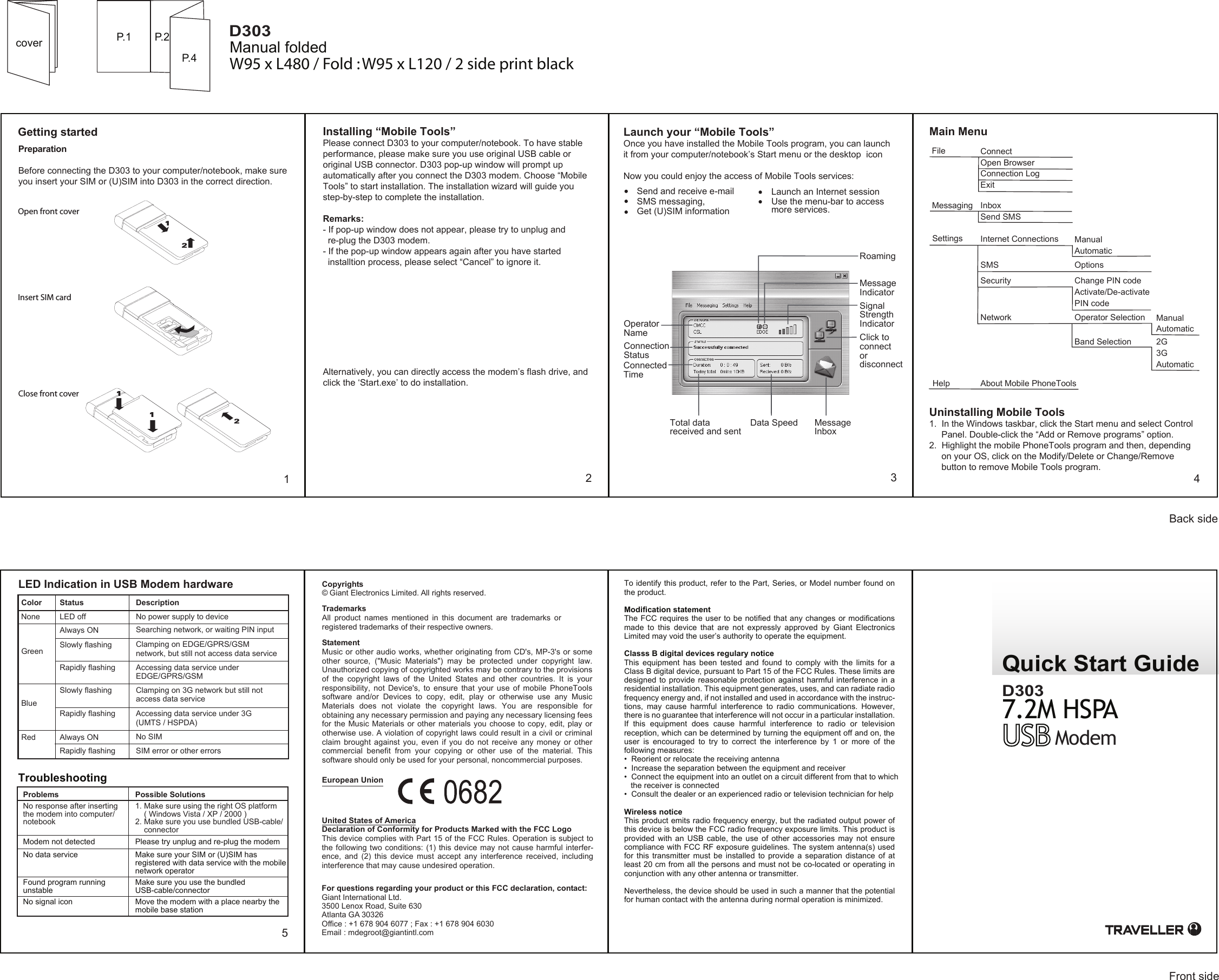 Quick Start GuideCopyrightsTrademarks© Giant Electronics Limited. All rights reserved.All product names mentioned in this document are trademarks orregistered trademarks of their respective owners.For questions regarding your product or this FCC declaration, contact:Giant International Ltd.3500 Lenox Road, Suite 630Atlanta GA 30326Office : +1 678 904 6077 ; Fax : +1 678 904 6030Email : mdegroot@giantintl.comGetting started12534Main MenuSend and receive e-mailSMS messaging,Get (U)SIM informationLaunch an Internet sessionUse the menu-bar to access more services.coverStatementMusic or other audio works, whether originating from CD&apos;s, MP-3&apos;s or some other  source,  (&quot;Music  Materials&quot;)  may  be  protected  under  copyright  law. Unauthorized copying of copyrighted works may be contrary to the provisions of  the  copyright  laws  of  the  United  States  and  other  countries.  It  is  your responsibility,  not Device&apos;s,  to  ensure  that  your  use  of  mobile  PhoneTools software  and/or  Devices  to  copy,  edit,  play  or  otherwise  use  any  Music Materials  does  not  violate  the  copyright  laws.  You  are  responsible  for obtaining any necessary permission and paying any necessary licensing fees for the Music Materials or other materials you choose to copy, edit, play or otherwise use. A violation of copyright laws could result in a civil or criminal claim  brought  against you,  even  if  you  do not  receive  any  money  or  other commercial  benefit  from  your  copying  or  other  use  of  the  material.  This software should only be used for your personal, noncommercial purposes.European UnionUnited States of AmericaDeclaration of Conformity for Products Marked with the FCC LogoThis device complies with Part 15 of the FCC Rules. Operation is subject to the following two conditions: (1) this device may not cause harmful interfer-ence,  and  (2)  this  device  must  accept  any  interference  received,  including interference that may cause undesired operation.To identify this product, refer to the Part, Series, or Model number found on the product.Modification statementThe FCC requires the user to be notified  that any changes or modifications made  to  this  device  that  are  not  expressly  approved  by  Giant  Electronics Limited may void the user’s authority to operate the equipment.Classs B digital devices regulary noticeThis  equipment  has  been  tested  and  found  to  comply  with  the  limits  for  a Class B digital device, pursuant to Part 15 of the FCC Rules. These limits are designed to provide reasonable protection against harmful interference in  a residential installation. This equipment generates, uses, and can radiate radio frequency energy and, if not installed and used in accordance with the instruc-tions,  may  cause  harmful  interference  to  radio  communications.  However, there is no guarantee that interference will not occur in a particular installation. If  this  equipment  does  cause  harmful  interference  to  radio  or  television reception, which can be determined by turning the equipment off and on, the user  is  encouraged  to  try  to  correct  the  interference  by  1  or  more  of  the following measures:•  Reorient or relocate the receiving antenna•  Increase the separation between the equipment and receiver•  Connect the equipment into an outlet on a circuit different from that to which      the receiver is connected•  Consult the dealer or an experienced radio or television technician for helpWireless noticeThis product emits radio frequency energy, but the radiated output power of this device is below the FCC radio frequency exposure limits. This product is provided  with  an  USB cable,  the use  of other  accessories may  not ensure compliance with FCC RF exposure guidelines. The system antenna(s) used for  this  transmitter  must be  installed  to  provide a  separation distance  of  at least 20 cm from all the persons and must not be co-located or operating in conjunction with any other antenna or transmitter. Nevertheless, the device should be used in such a manner that the potential for human contact with the antenna during normal operation is minimized.P.1 P.2P.4 Manual foldedPreparationBefore connecting the D303 to your computer/notebook, make sure you insert your SIM or (U)SIM into D303 in the correct direction.Uninstalling Mobile Tools1.  In the Windows taskbar, click the Start menu and select Control      Panel. Double-click the “Add or Remove programs” option.2.  Highlight the mobile PhoneTools program and then, depending      on your OS, click on the Modify/Delete or Change/Remove        button to remove Mobile Tools program.Installing “Mobile Tools”Please connect D303 to your computer/notebook. To have stable performance, please make sure you use original USB cable or original USB connector. D303 pop-up window will prompt up automatically after you connect the D303 modem. Choose “Mobile Tools” to start installation. The installation wizard will guide you step-by-step to complete the installation.Remarks:  - If pop-up window does not appear, please try to unplug and   re-plug the D303 modem. - If the pop-up window appears again after you have started   installtion process, please select “Cancel” to ignore it.Alternatively, you can directly access the modem’s flash drive, and click the ‘Start.exe’ to do installation.Launch your “Mobile Tools”Once you have installed the Mobile Tools program, you can launch it from your computer/notebook’s Start menu or the desktop  iconNow you could enjoy the access of Mobile Tools services:ModemD3037.2M HSPAD303Insert SIM cardOpen front coverClose front cover12211Operator NameConnection StatusConnected TimeTotal data received and sentData SpeedRoamingMessage IndicatorSignal Strength IndicatorClick to connect or disconnectMessage InboxFileMessaging InboxSend SMSSettings Internet Connections ManualAutomaticSMS OptionsSecurity Change PIN codeActivate/De-activate PIN codeNetwork Operator Selection ManualAutomaticConnectOpen BrowserConnection LogExitBand Selection 2G3GAutomaticHelp About Mobile PhoneToolsLED Indication in USB Modem hardwareColor None DescriptionStatusNo power supply to deviceLED offAlways ON  Searching network, or waiting PIN inputSlowly flashing  Clamping on EDGE/GPRS/GSM network, but still not access data serviceGreenRapidly flashing  Accessing data service under EDGE/GPRS/GSMBlueSlowly flashing  Clamping on 3G network but still not access data serviceRapidly flashing  Accessing data service under 3G (UMTS / HSPDA)Red Always ON  No SIMRapidly flashing  SIM error or other errorsTroubleshootingProblems Possible SolutionsNo response after inserting the modem into computer/ notebook1. Make sure using the right OS platform       ( Windows Vista / XP / 2000 )2. Make sure you use bundled USB-cable/     connectorModem not detected Please try unplug and re-plug the modemNo data service Make sure your SIM or (U)SIM has registered with data service with the mobile network operatorFound program running unstableMake sure you use the bundled USB-cable/connectorNo signal icon Move the modem with a place nearby the mobile base station W95 x L480 / Fold : W95 x L120 / 2 side print blackFront sideBack side