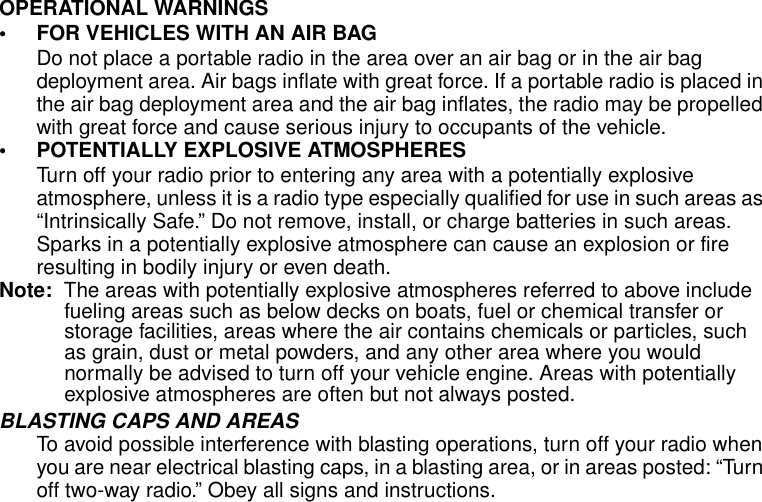 Safety and General Information6OPERATIONAL WARNINGS• FOR VEHICLES WITH AN AIR BAGDo not place a portable radio in the area over an air bag or in the air bag deployment area. Air bags inflate with great force. If a portable radio is placed in the air bag deployment area and the air bag inflates, the radio may be propelled with great force and cause serious injury to occupants of the vehicle.• POTENTIALLY EXPLOSIVE ATMOSPHERESTurn off your radio prior to entering any area with a potentially explosive atmosphere, unless it is a radio type especially qualified for use in such areas as “Intrinsically Safe.” Do not remove, install, or charge batteries in such areas. Sparks in a potentially explosive atmosphere can cause an explosion or fire resulting in bodily injury or even death.Note:  The areas with potentially explosive atmospheres referred to above include fueling areas such as below decks on boats, fuel or chemical transfer or storage facilities, areas where the air contains chemicals or particles, such as grain, dust or metal powders, and any other area where you would normally be advised to turn off your vehicle engine. Areas with potentially explosive atmospheres are often but not always posted.BLASTING CAPS AND AREASTo avoid possible interference with blasting operations, turn off your radio when you are near electrical blasting caps, in a blasting area, or in areas posted: “Turn off two-way radio.” Obey all signs and instructions.