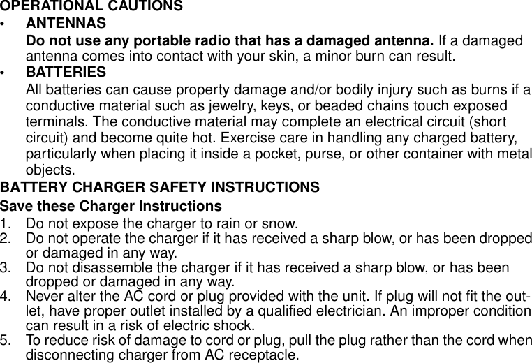 Safety and General Information7OPERATIONAL CAUTIONS• ANTENNASDo not use any portable radio that has a damaged antenna. If a damaged antenna comes into contact with your skin, a minor burn can result.• BATTERIESAll batteries can cause property damage and/or bodily injury such as burns if a conductive material such as jewelry, keys, or beaded chains touch exposed terminals. The conductive material may complete an electrical circuit (short circuit) and become quite hot. Exercise care in handling any charged battery, particularly when placing it inside a pocket, purse, or other container with metal objects.BATTERY CHARGER SAFETY INSTRUCTIONSSave these Charger Instructions1. Do not expose the charger to rain or snow.2. Do not operate the charger if it has received a sharp blow, or has been dropped or damaged in any way.3. Do not disassemble the charger if it has received a sharp blow, or has been dropped or damaged in any way.4. Never alter the AC cord or plug provided with the unit. If plug will not fit the out-let, have proper outlet installed by a qualified electrician. An improper condition can result in a risk of electric shock.5. To reduce risk of damage to cord or plug, pull the plug rather than the cord when disconnecting charger from AC receptacle.