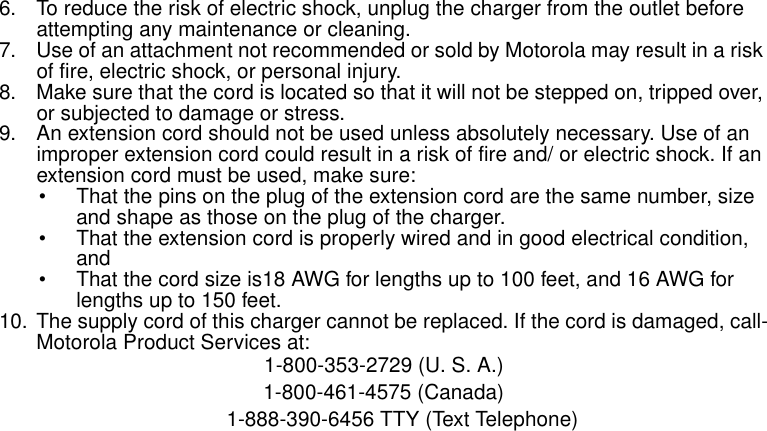 Safety and General Information86. To reduce the risk of electric shock, unplug the charger from the outlet before attempting any maintenance or cleaning.7. Use of an attachment not recommended or sold by Motorola may result in a risk of fire, electric shock, or personal injury.8. Make sure that the cord is located so that it will not be stepped on, tripped over, or subjected to damage or stress.9. An extension cord should not be used unless absolutely necessary. Use of an improper extension cord could result in a risk of fire and/ or electric shock. If an extension cord must be used, make sure:• That the pins on the plug of the extension cord are the same number, size and shape as those on the plug of the charger.• That the extension cord is properly wired and in good electrical condition, and • That the cord size is18 AWG for lengths up to 100 feet, and 16 AWG for lengths up to 150 feet.10. The supply cord of this charger cannot be replaced. If the cord is damaged, call-Motorola Product Services at:1-800-353-2729 (U. S. A.) 1-800-461-4575 (Canada)1-888-390-6456 TTY (Text Telephone) 