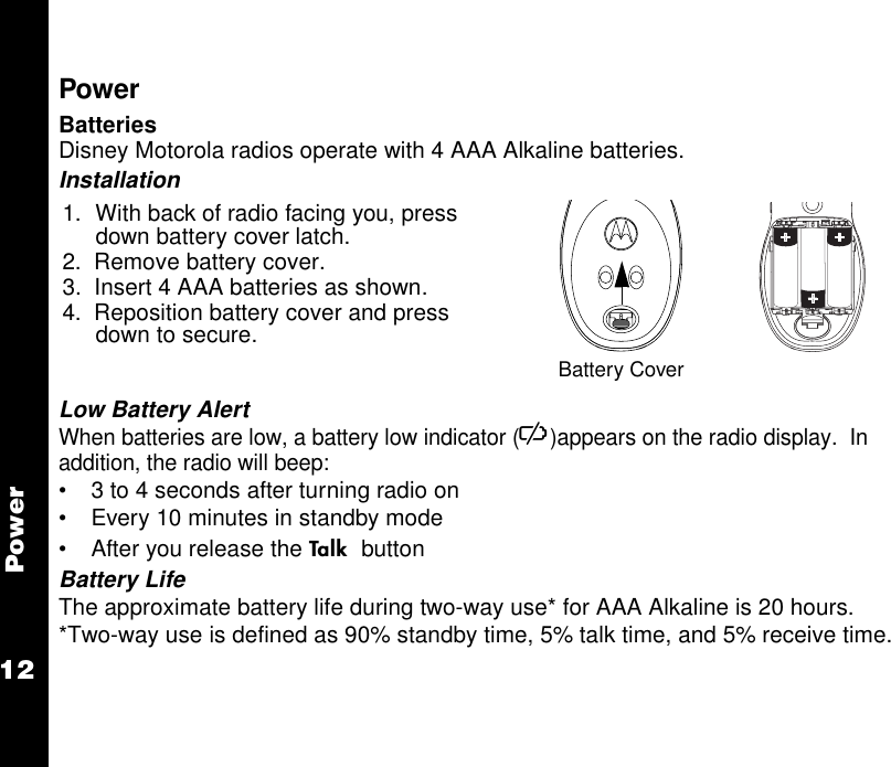 Power12PowerBatteriesDisney Motorola radios operate with 4 AAA Alkaline batteries. Installation Low Battery AlertWhen batteries are low, a battery low indicator (K)appears on the radio display.  In addition, the radio will beep:• 3 to 4 seconds after turning radio on• Every 10 minutes in standby mode• After you release the A buttonBattery LifeThe approximate battery life during two-way use* for AAA Alkaline is 20 hours.*Two-way use is defined as 90% standby time, 5% talk time, and 5% receive time.1. With back of radio facing you, press down battery cover latch. 2.  Remove battery cover.3.  Insert 4 AAA batteries as shown.4.  Reposition battery cover and press down to secure.Battery Cover