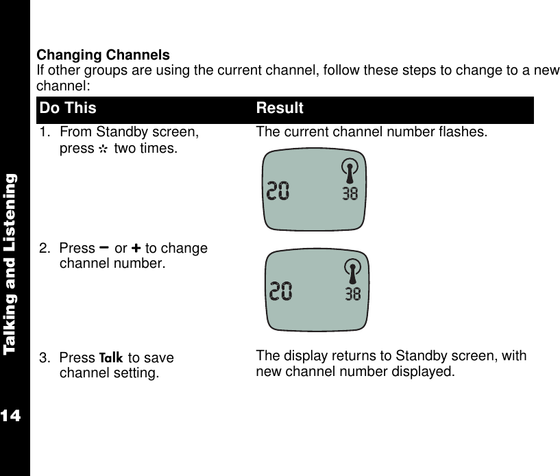 Talking and Listening14Changing ChannelsIf other groups are using the current channel, follow these steps to change to a new channel:Do This Result1. From Standby screen, press G two times. The current channel number flashes.2.  Press Bor Cto change channel number.3.  Press Ato save channel setting. The display returns to Standby screen, with new channel number displayed.