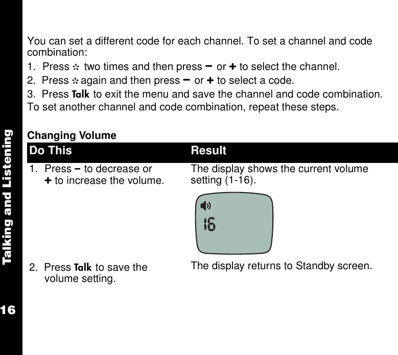 Talking and Listening16You can set a different code for each channel. To set a channel and code combination:1. Press G two times and then press Bor Cto select the channel. 2.  Press Gagain and then press Bor Cto select a code.3.  Press Ato exit the menu and save the channel and code combination.To set another channel and code combination, repeat these steps.Changing VolumeDo This Result1. Press Bto decrease or Cto increase the volume.  The display shows the current volume setting (1-16). 2.  Press Ato save the volume setting. The display returns to Standby screen.
