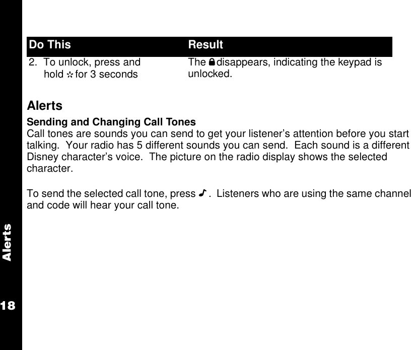 Alerts18AlertsSending and Changing Call TonesCall tones are sounds you can send to get your listener’s attention before you start talking.  Your radio has 5 different sounds you can send.  Each sound is a different Disney character’s voice.  The picture on the radio display shows the selected character.To send the selected call tone, press D.  Listeners who are using the same channel and code will hear your call tone. 2.  To unlock, press and hold Gfor 3 seconds The Odisappears, indicating the keypad is unlocked.Do This Result