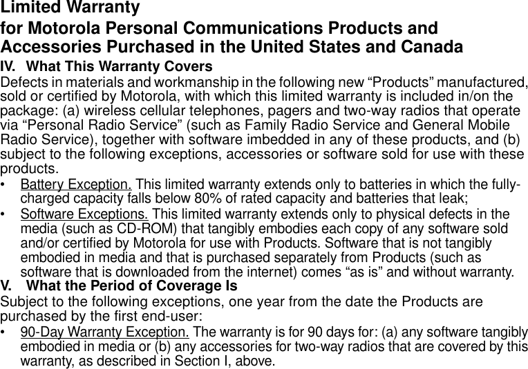 Limited Warranty27Limited Warranty for Motorola Personal Communications Products and Accessories Purchased in the United States and CanadaIV. What This Warranty Covers Defects in materials and workmanship in the following new “Products” manufactured, sold or certified by Motorola, with which this limited warranty is included in/on the package: (a) wireless cellular telephones, pagers and two-way radios that operate via “Personal Radio Service” (such as Family Radio Service and General Mobile Radio Service), together with software imbedded in any of these products, and (b) subject to the following exceptions, accessories or software sold for use with these products.• Battery Exception. This limited warranty extends only to batteries in which the fully-charged capacity falls below 80% of rated capacity and batteries that leak;• Software Exceptions. This limited warranty extends only to physical defects in the media (such as CD-ROM) that tangibly embodies each copy of any software sold and/or certified by Motorola for use with Products. Software that is not tangibly embodied in media and that is purchased separately from Products (such as software that is downloaded from the internet) comes “as is” and without warranty.V. What the Period of Coverage IsSubject to the following exceptions, one year from the date the Products are purchased by the first end-user:• 90-Day Warranty Exception. The warranty is for 90 days for: (a) any software tangibly embodied in media or (b) any accessories for two-way radios that are covered by this warranty, as described in Section I, above.