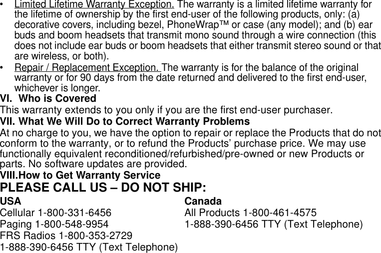 28Limited Warranty• Limited Lifetime Warranty Exception. The warranty is a limited lifetime warranty for the lifetime of ownership by the first end-user of the following products, only: (a) decorative covers, including bezel, PhoneWrap™ or case (any model); and (b) ear buds and boom headsets that transmit mono sound through a wire connection (this does not include ear buds or boom headsets that either transmit stereo sound or that are wireless, or both).• Repair / Replacement Exception. The warranty is for the balance of the original warranty or for 90 days from the date returned and delivered to the first end-user, whichever is longer.VI. Who is CoveredThis warranty extends to you only if you are the first end-user purchaser.VII. What We Will Do to Correct Warranty ProblemsAt no charge to you, we have the option to repair or replace the Products that do not conform to the warranty, or to refund the Products’ purchase price. We may use functionally equivalent reconditioned/refurbished/pre-owned or new Products or parts. No software updates are provided.VIII.How to Get Warranty ServicePLEASE CALL US – DO NOT SHIP:USA CanadaCellular 1-800-331-6456  All Products 1-800-461-4575Paging 1-800-548-9954  1-888-390-6456 TTY (Text Telephone) FRS Radios 1-800-353-27291-888-390-6456 TTY (Text Telephone) 