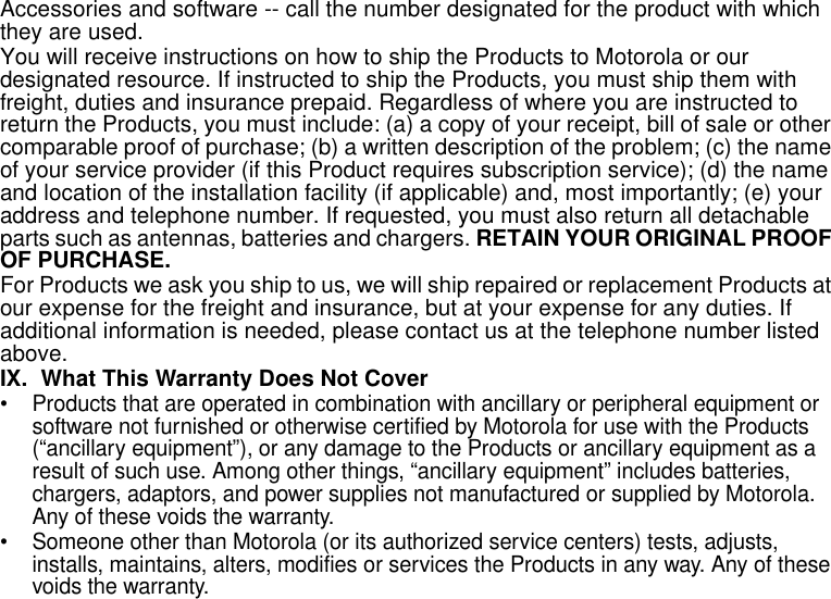 Limited Warranty29Accessories and software -- call the number designated for the product with which they are used. You will receive instructions on how to ship the Products to Motorola or our designated resource. If instructed to ship the Products, you must ship them with freight, duties and insurance prepaid. Regardless of where you are instructed to return the Products, you must include: (a) a copy of your receipt, bill of sale or other comparable proof of purchase; (b) a written description of the problem; (c) the name of your service provider (if this Product requires subscription service); (d) the name and location of the installation facility (if applicable) and, most importantly; (e) your address and telephone number. If requested, you must also return all detachable parts such as antennas, batteries and chargers. RETAIN YOUR ORIGINAL PROOF OF PURCHASE.For Products we ask you ship to us, we will ship repaired or replacement Products at our expense for the freight and insurance, but at your expense for any duties. If additional information is needed, please contact us at the telephone number listed above.IX. What This Warranty Does Not Cover• Products that are operated in combination with ancillary or peripheral equipment or software not furnished or otherwise certified by Motorola for use with the Products (“ancillary equipment”), or any damage to the Products or ancillary equipment as a result of such use. Among other things, “ancillary equipment” includes batteries, chargers, adaptors, and power supplies not manufactured or supplied by Motorola. Any of these voids the warranty.• Someone other than Motorola (or its authorized service centers) tests, adjusts, installs, maintains, alters, modifies or services the Products in any way. Any of these voids the warranty.