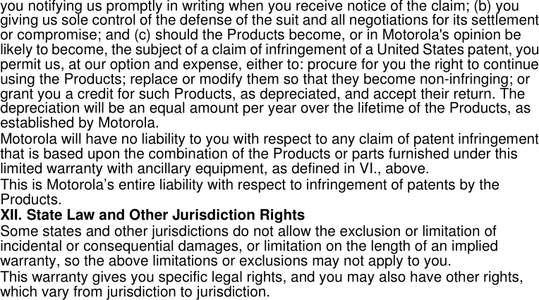 32Limited Warrantyyou notifying us promptly in writing when you receive notice of the claim; (b) you giving us sole control of the defense of the suit and all negotiations for its settlement or compromise; and (c) should the Products become, or in Motorola&apos;s opinion be likely to become, the subject of a claim of infringement of a United States patent, you permit us, at our option and expense, either to: procure for you the right to continue using the Products; replace or modify them so that they become non-infringing; or grant you a credit for such Products, as depreciated, and accept their return. The depreciation will be an equal amount per year over the lifetime of the Products, as established by Motorola.Motorola will have no liability to you with respect to any claim of patent infringement that is based upon the combination of the Products or parts furnished under this limited warranty with ancillary equipment, as defined in VI., above.This is Motorola’s entire liability with respect to infringement of patents by the Products.XII. State Law and Other Jurisdiction RightsSome states and other jurisdictions do not allow the exclusion or limitation of incidental or consequential damages, or limitation on the length of an implied warranty, so the above limitations or exclusions may not apply to you.This warranty gives you specific legal rights, and you may also have other rights, which vary from jurisdiction to jurisdiction. 