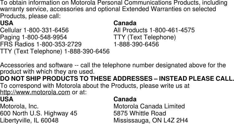 Limited Warranty33To obtain information on Motorola Personal Communications Products, including warranty service, accessories and optional Extended Warranties on selected Products, please call:USA CanadaCellular 1-800-331-6456  All Products 1-800-461-4575Paging 1-800-548-9954  TTY (Text Telephone) FRS Radios 1-800-353-2729 1-888-390-6456TTY (Text Telephone) 1-888-390-6456Accessories and software -- call the telephone number designated above for the product with which they are used. DO NOT SHIP PRODUCTS TO THESE ADDRESSES – INSTEAD PLEASE CALL. To correspond with Motorola about the Products, please write us at http://www.motorola.com or at:USA CanadaMotorola, Inc. Motorola Canada Limited600 North U.S. Highway 45 5875 Whittle RoadLibertyville, IL 60048 Mississauga, ON L4Z 2H4 