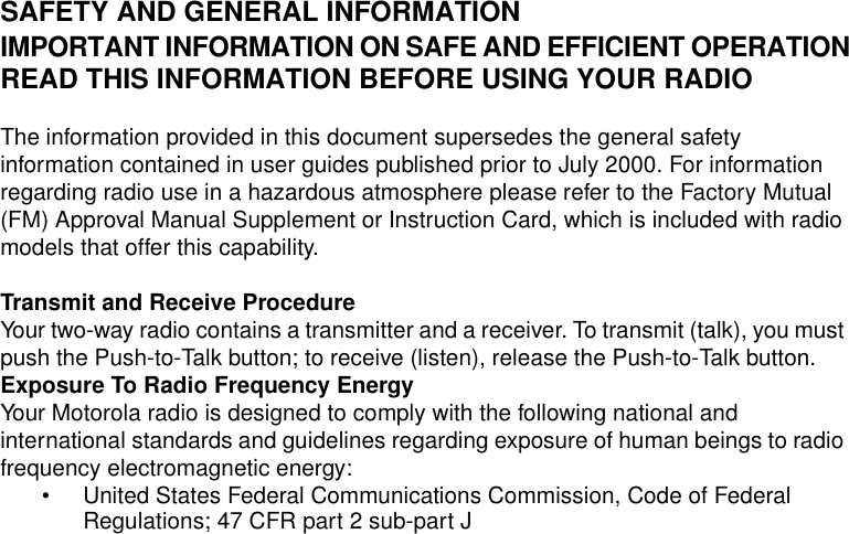 Safety and General Information1SAFETY AND GENERAL INFORMATIONIMPORTANT INFORMATION ON SAFE AND EFFICIENT OPERATIONREAD THIS INFORMATION BEFORE USING YOUR RADIOThe information provided in this document supersedes the general safety information contained in user guides published prior to July 2000. For information regarding radio use in a hazardous atmosphere please refer to the Factory Mutual (FM) Approval Manual Supplement or Instruction Card, which is included with radio models that offer this capability.Transmit and Receive ProcedureYour two-way radio contains a transmitter and a receiver. To transmit (talk), you must push the Push-to-Talk button; to receive (listen), release the Push-to-Talk button.Exposure To Radio Frequency EnergyYour Motorola radio is designed to comply with the following national and international standards and guidelines regarding exposure of human beings to radio frequency electromagnetic energy:• United States Federal Communications Commission, Code of Federal Regulations; 47 CFR part 2 sub-part J