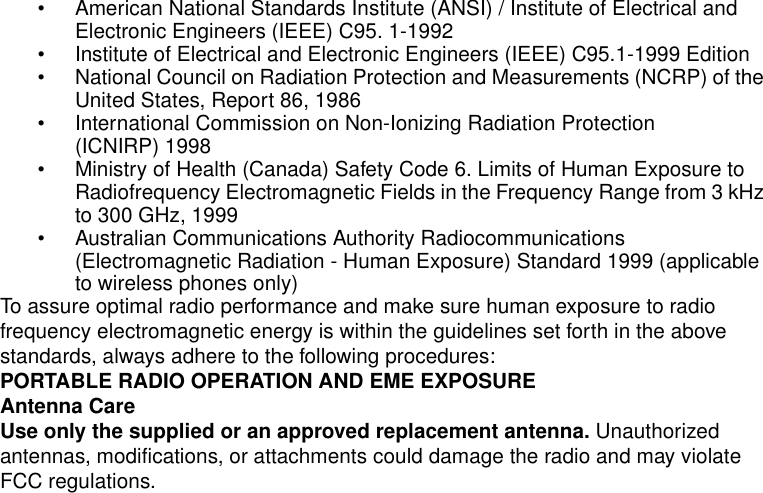 Safety and General Information2• American National Standards Institute (ANSI) / Institute of Electrical and Electronic Engineers (IEEE) C95. 1-1992• Institute of Electrical and Electronic Engineers (IEEE) C95.1-1999 Edition• National Council on Radiation Protection and Measurements (NCRP) of the United States, Report 86, 1986• International Commission on Non-Ionizing Radiation Protection (ICNIRP) 1998• Ministry of Health (Canada) Safety Code 6. Limits of Human Exposure to Radiofrequency Electromagnetic Fields in the Frequency Range from 3 kHz to 300 GHz, 1999• Australian Communications Authority Radiocommunications (Electromagnetic Radiation - Human Exposure) Standard 1999 (applicable to wireless phones only)To assure optimal radio performance and make sure human exposure to radio frequency electromagnetic energy is within the guidelines set forth in the above standards, always adhere to the following procedures:PORTABLE RADIO OPERATION AND EME EXPOSUREAntenna CareUse only the supplied or an approved replacement antenna. Unauthorized antennas, modifications, or attachments could damage the radio and may violate FCC regulations.