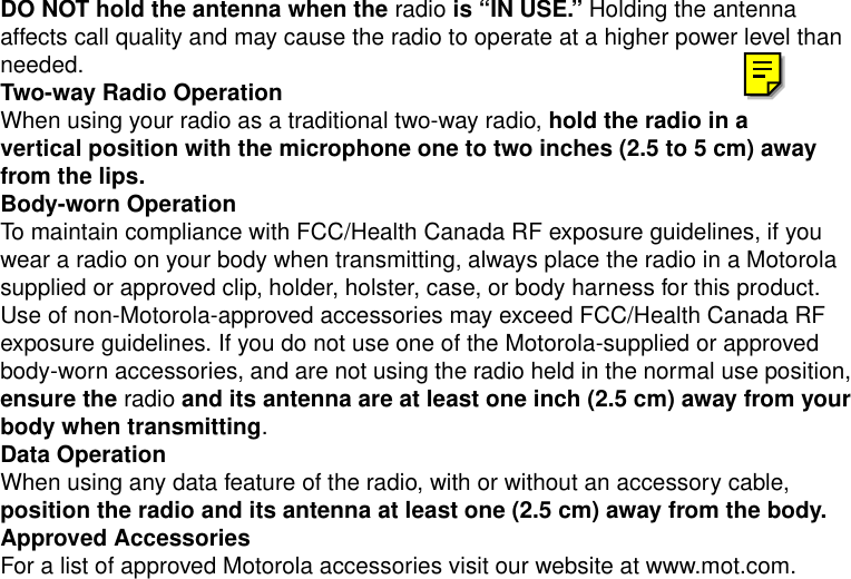 Safety and General Information3DO NOT hold the antenna when the radio is “IN USE.” Holding the antenna affects call quality and may cause the radio to operate at a higher power level than needed.Two-way Radio OperationWhen using your radio as a traditional two-way radio, hold the radio in a vertical position with the microphone one to two inches (2.5 to 5 cm) away from the lips.Body-worn OperationTo maintain compliance with FCC/Health Canada RF exposure guidelines, if you wear a radio on your body when transmitting, always place the radio in a Motorola supplied or approved clip, holder, holster, case, or body harness for this product. Use of non-Motorola-approved accessories may exceed FCC/Health Canada RF exposure guidelines. If you do not use one of the Motorola-supplied or approved body-worn accessories, and are not using the radio held in the normal use position, ensure the radio and its antenna are at least one inch (2.5 cm) away from your body when transmitting.Data OperationWhen using any data feature of the radio, with or without an accessory cable, position the radio and its antenna at least one (2.5 cm) away from the body.Approved AccessoriesFor a list of approved Motorola accessories visit our website at www.mot.com.