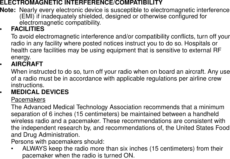 Safety and General Information4ELECTROMAGNETIC INTERFERENCE/COMPATIBILITYNote:  Nearly every electronic device is susceptible to electromagnetic interference (EMI) if inadequately shielded, designed or otherwise configured for electromagnetic compatibility.• FACILITIESTo avoid electromagnetic interference and/or compatibility conflicts, turn off your radio in any facility where posted notices instruct you to do so. Hospitals or health care facilities may be using equipment that is sensitive to external RF energy.• AIRCRAFTWhen instructed to do so, turn off your radio when on board an aircraft. Any use of a radio must be in accordance with applicable regulations per airline crew instructions.• MEDICAL DEVICESPacemakersThe Advanced Medical Technology Association recommends that a minimum separation of 6 inches (15 centimeters) be maintained between a handheld wireless radio and a pacemaker. These recommendations are consistent with the independent research by, and recommendations of, the United States Food and Drug Administration.Persons with pacemakers should:• ALWAYS keep the radio more than six inches (15 centimeters) from their pacemaker when the radio is turned ON.