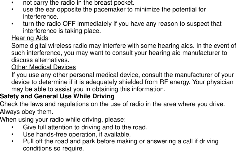 Safety and General Information5• not carry the radio in the breast pocket.• use the ear opposite the pacemaker to minimize the potential for interference.• turn the radio OFF immediately if you have any reason to suspect that interference is taking place.Hearing AidsSome digital wireless radio may interfere with some hearing aids. In the event of such interference, you may want to consult your hearing aid manufacturer to discuss alternatives.Other Medical DevicesIf you use any other personal medical device, consult the manufacturer of your device to determine if it is adequately shielded from RF energy. Your physician may be able to assist you in obtaining this information.Safety and General Use While DrivingCheck the laws and regulations on the use of radio in the area where you drive. Always obey them.When using your radio while driving, please:• Give full attention to driving and to the road.• Use hands-free operation, if available.• Pull off the road and park before making or answering a call if driving conditions so require.